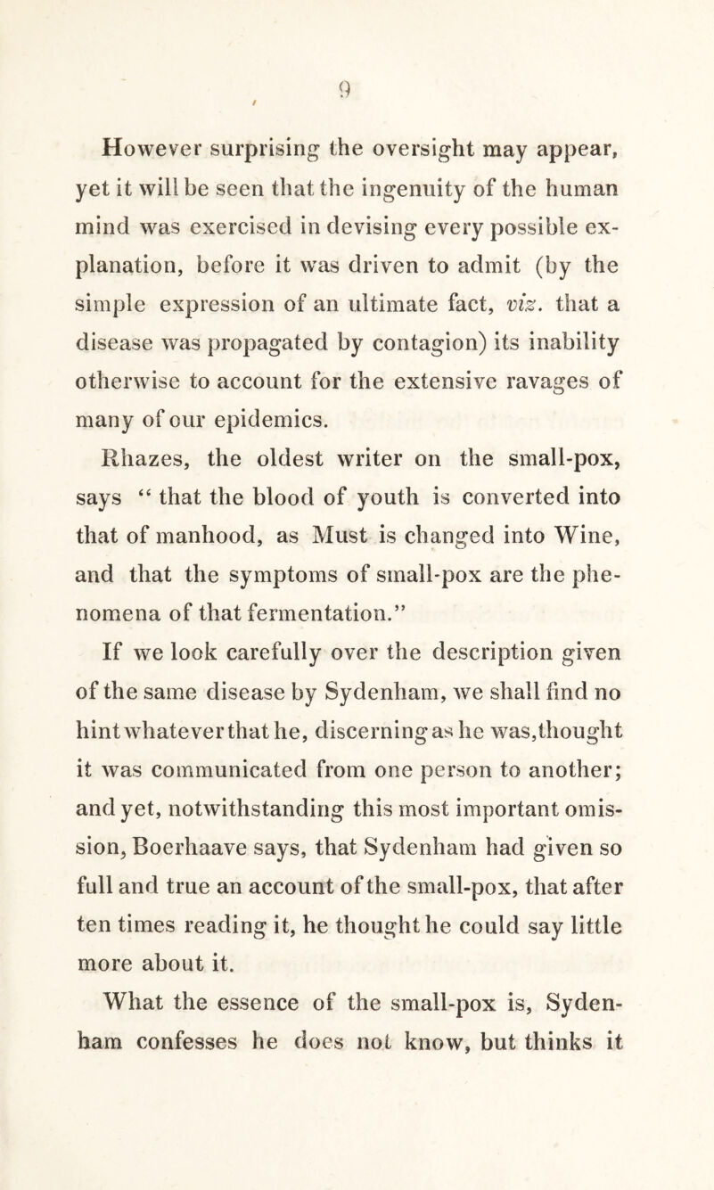 / However surprising the oversight may appear, yet it will be seen that the ingenuity of the human mind was exercised in devising every possible ex¬ planation, before it was driven to admit (by the simple expression of an ultimate fact, viz. that a disease was propagated by contagion) its inability otherwise to account for the extensive ravages of many of our epidemics. Rhazes, the oldest writer on the small-pox, says “ that the blood of youth is converted into that of manhood, as Must is changed into Wine, and that the symptoms of small-pox are the phe¬ nomena of that fermentation.” If we look carefully over the description given of the same disease by Sydenham, we shall find no hint whatever that he, discerningas he was,thought it was communicated from one person to another; and yet, notwithstanding this most important omis- sion5 Boerhaave says, that Sydenham had given so full and true an account of the small-pox, that after ten times reading it, he thought he could say little more about it. What the essence of the small-pox is, Syden¬ ham confesses he does not know, but thinks it