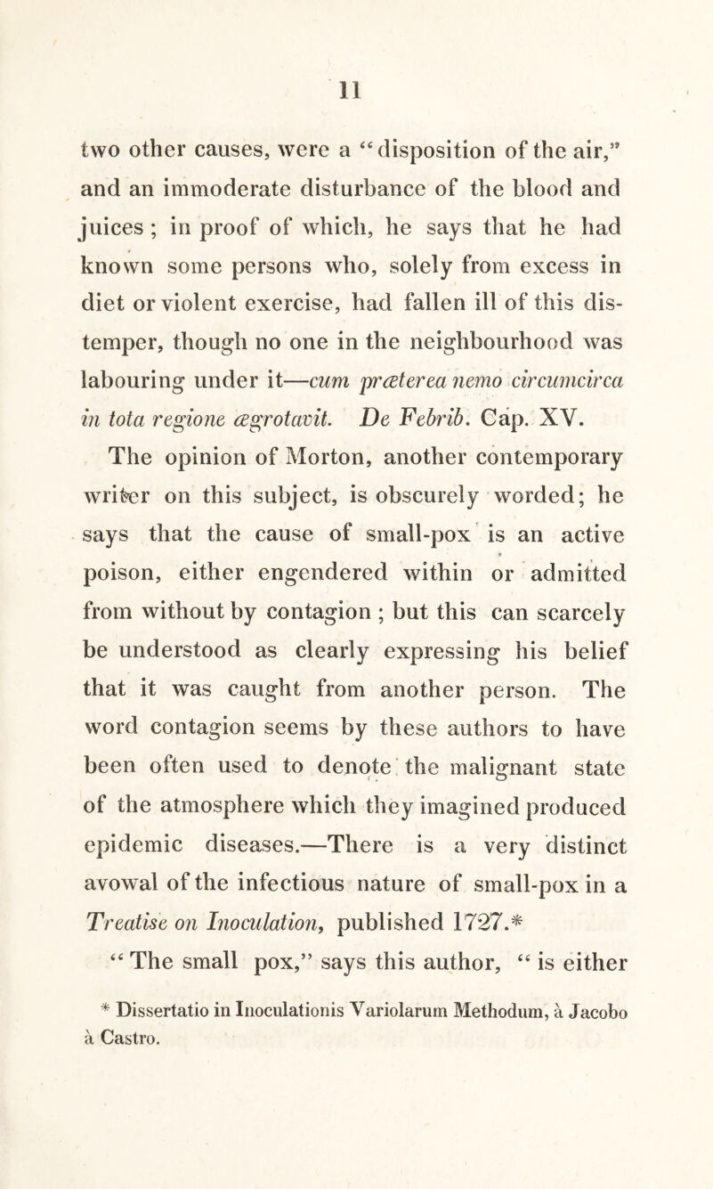 two other causes, were a “ disposition of the air,’9 and an immoderate disturbance of the blood and juices ; in proof of which, he says that he had known some persons who, solely from excess in diet or violent exercise, had fallen ill of this dis¬ temper, though no one in the neighbourhood was labouring under it—cum prcsterea nemo circumcirca in tola regione cegrotavit. De Febrib. Cap. XV. The opinion of Morton, another contemporary writer on this subject, is obscurely worded; he says that the cause of small-pox is an active 9 poison, either engendered within or admitted from without by contagion ; but this can scarcely be understood as clearly expressing his belief that it was caught from another person. The word contagion seems by these authors to have been often used to denote the malignant state of the atmosphere which they imagined produced epidemic diseases.—There is a very distinct avowal of the infectious nature of small-pox in a Treatise on Inoculation, published 1727.* “ The small pox,” says this author, 44 is either * Dissertatio in Inoculationis Variolarum Methodum, a Jacobo a Castro.