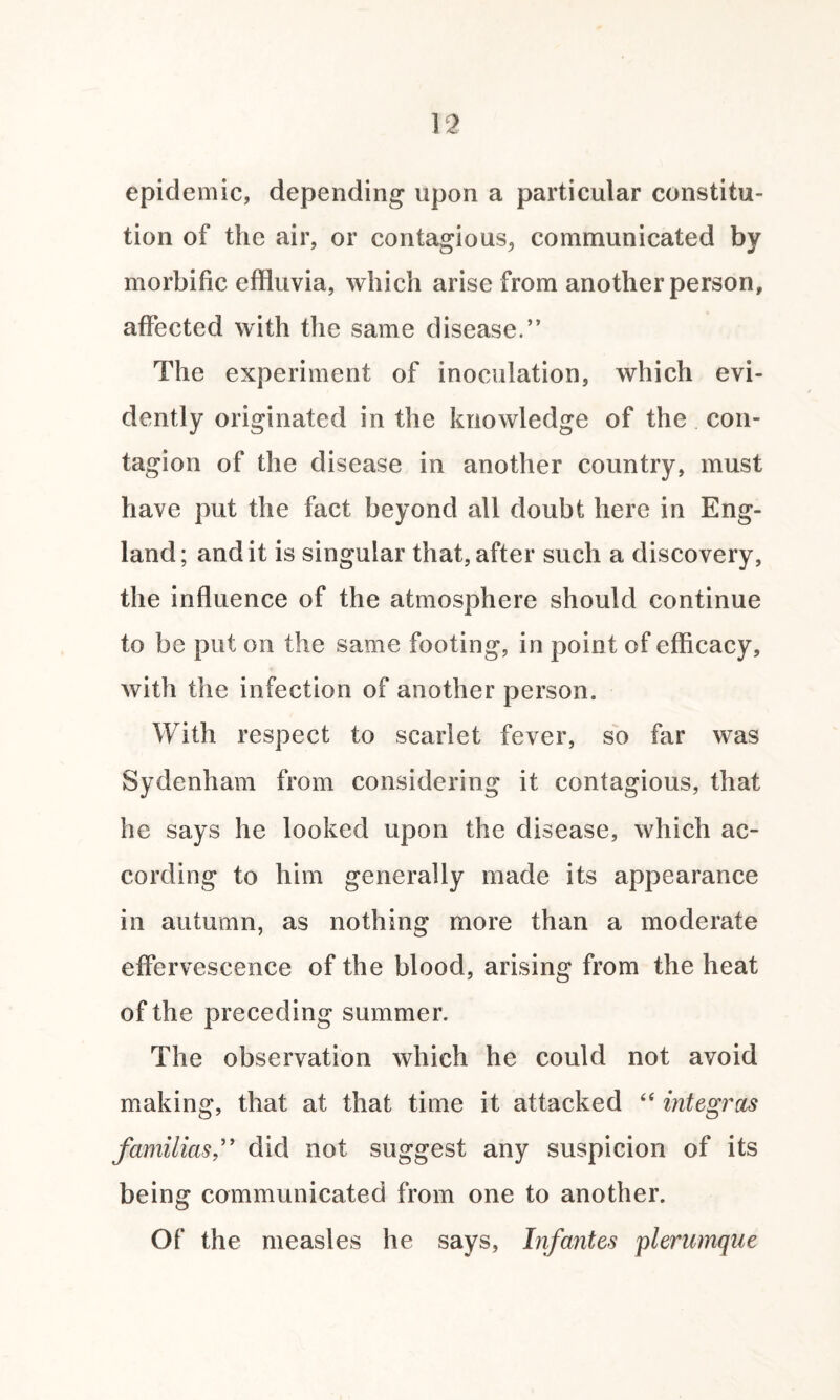 epidemic, depending upon a particular constitu¬ tion of the air, or contagious, communicated by morbific effluvia, which arise from another person, affected with the same disease.” The experiment of inoculation, which evi¬ dently originated in the knowledge of the con¬ tagion of the disease in another country, must have put the fact beyond all doubt here in Eng¬ land; and it is singular that, after such a discovery, the influence of the atmosphere should continue to be put on the same footing, in poin t of efficacy, with the infection of another person. With respect to scarlet fever, so far was Sydenham from considering it contagious, that he says he looked upon the disease, which ac¬ cording to him generally made its appearance in autumn, as nothing more than a moderate effervescence of the blood, arising from the heat of the preceding summer. The observation which he could not avoid making, that at that time it attacked “ integras familias,” did not suggest any suspicion of its being communicated from one to another. Of the measles he says, Infantes plerumqae