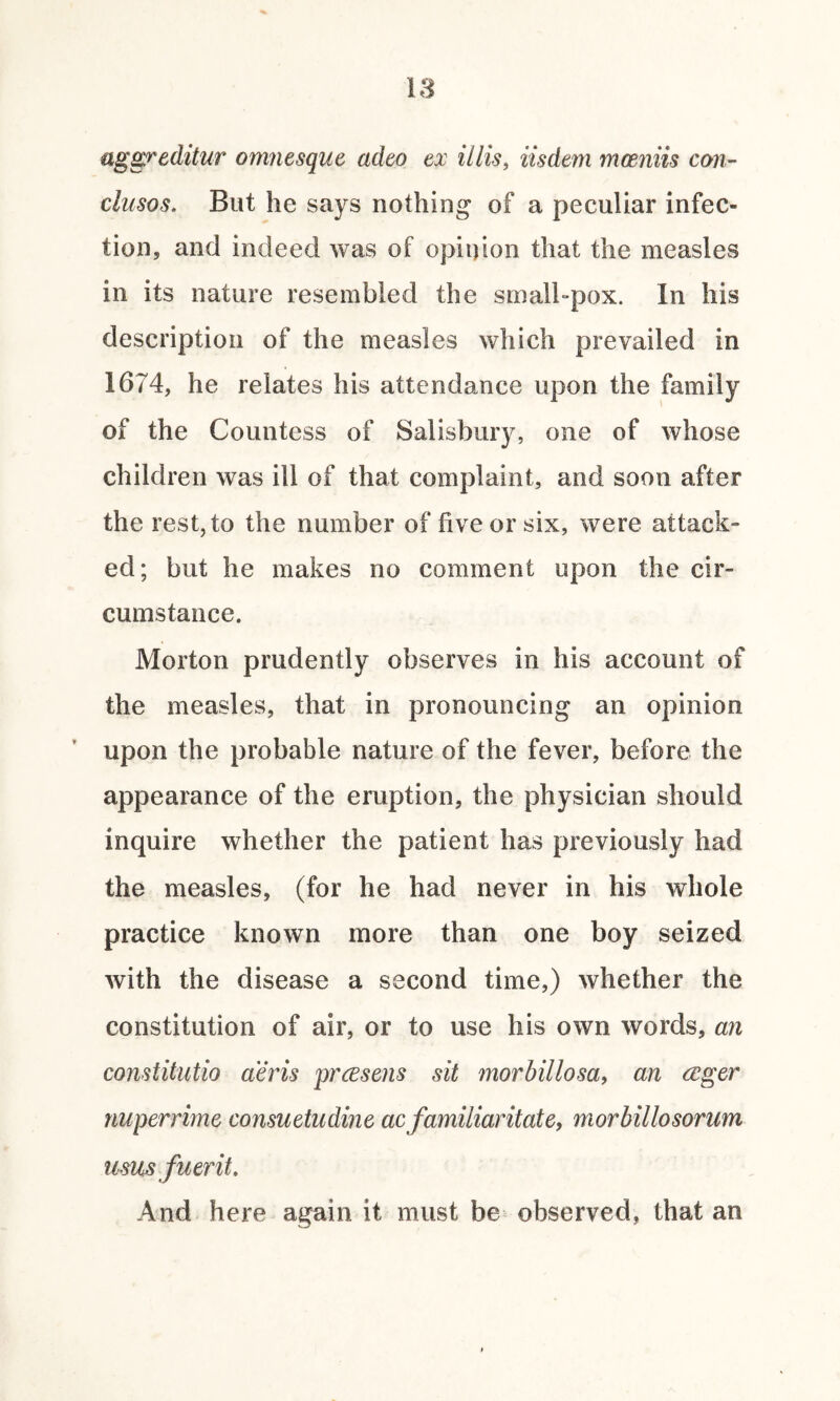 aggreditur omnesque cideo ex illis, iisdem mceniis con- clusos. But he says nothing of a peculiar infec¬ tion, and indeed was of opinion that the measles in its nature resembled the small-pox. In his description of the measles which prevailed in 1674, he relates his attendance upon the family of the Countess of Salisbury, one of whose children was ill of that complaint, and soon after the rest, to the number of five or six, were attack¬ ed; but he makes no comment upon the cir¬ cumstance. Morton prudently observes in his account of the measles, that in pronouncing an opinion upon the probable nature of the fever, before the appearance of the eruption, the physician should inquire whether the patient has previously had the measles, (for he had never in his whole practice known more than one boy seized with the disease a second time,) whether the constitution of air, or to use his own words, an constitutio aeris prcesens sit morbillosa, an (Eger nuperrime consuetudine ac familiaritate, morbillosorum urns fuer it. And here again it must be observed, that an