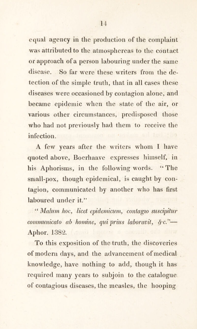 equal agency in the production of the complaint was attributed to the atmosphereas to the contact or approach of a person labouring under the same disease. So far were these writers from the de¬ tection of the simple truth, that in all cases these diseases were occasioned by contagion alone, and became epidemic when the state of the air, or various other circumstances, predisposed those who had not previously had them to receive the infection. A few years after the writers whom I have quoted above, Boerhaave expresses himself, in his Aphorisms, in the following words. “The small-pox, though epidemical, is caught by con¬ tagion, communicated by another who has first laboured under it.” “ Malum hoc, licet epidemicum, contagio suscipitur communicato ab homine, quiprius labor amt, fyc.1'— Aphor. 1382. To this exposition of the truth, the discoveries of modern days, and the advancement of medical knowledge, have nothing to add, though it has required many years to subjoin to the catalogue of contagious diseases, the measles, the hooping