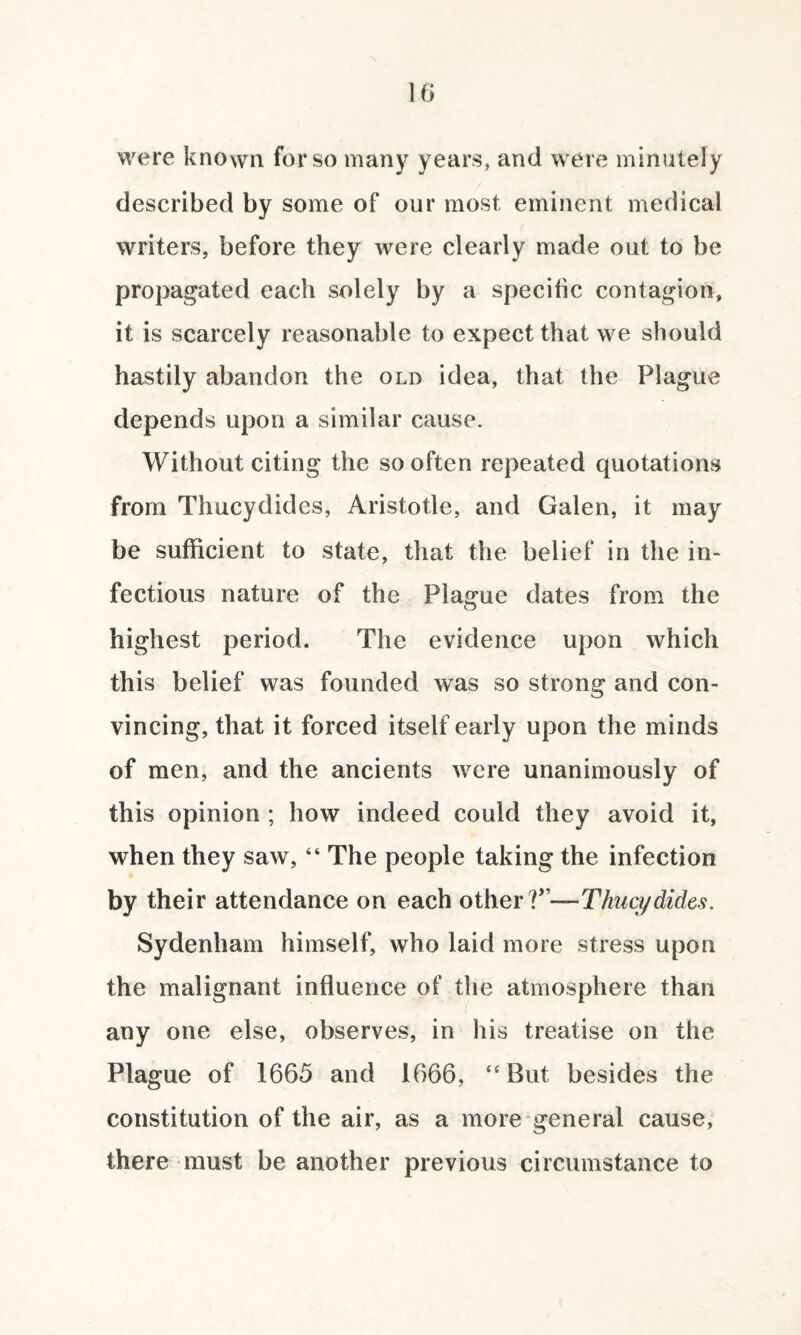 were known for so many years, and were minutely described by some of our most eminent medical writers, before they were clearly made out to be propagated each solely by a specific contagion, it is scarcely reasonable to expect that we should hastily abandon the old idea, that the Plague depends upon a similar cause. Without citing the so often repeated quotations from Thucydides, Aristotle, and Galen, it may be sufficient to state, that the belief in the in¬ fectious nature of the Plague dates from the highest period. The evidence upon which this belief was founded was so strong and con¬ vincing, that it forced itself early upon the minds of men, and the ancients were unanimously of this opinion ; how indeed could they avoid it, when they saw, “ The people taking the infection by their attendance on each other V'—Thucydides. Sydenham himself, who laid more stress upon the malignant influence of the atmosphere than any one else, observes, in his treatise on the Plague of 1665 and 1666, “ But besides the constitution of the air, as a more general cause, there must be another previous circumstance to