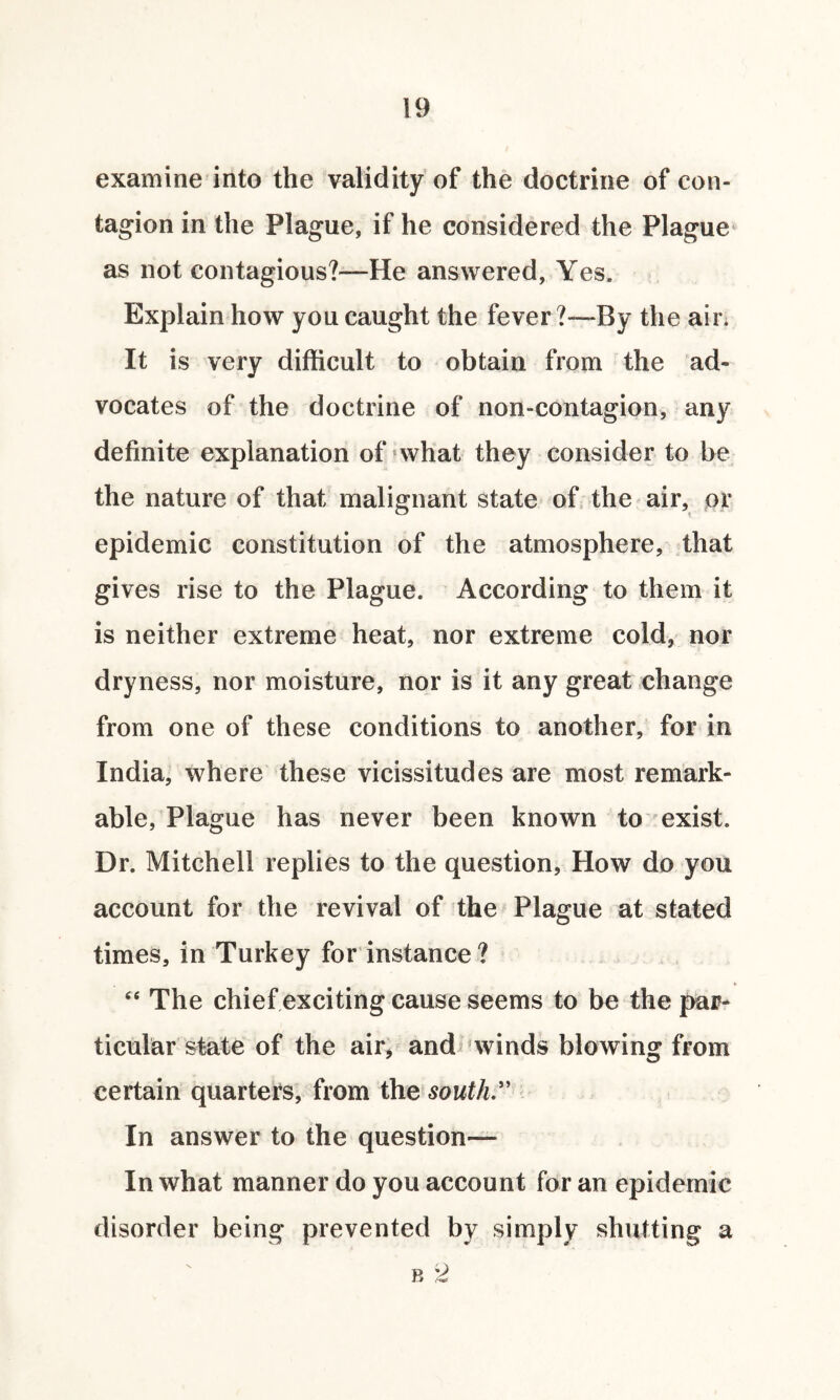 examine into the validity of the doctrine of con¬ tagion in the Plague, if he considered the Plague as not contagious?—He answered. Yes. Explain how you caught the fever ?—By the air. It is very difficult to obtain from the ad¬ vocates of the doctrine of non-contagion, any definite explanation of what they consider to be the nature of that malignant state of the air, or epidemic constitution of the atmosphere, that gives rise to the Plague. According to them it is neither extreme heat, nor extreme cold, nor dryness, nor moisture, nor is it any great change from one of these conditions to another, for in India, where these vicissitudes are most remark¬ able, Plague has never been known to exist. Dr. Mitchell replies to the question, How do you account for the revival of the Plague at stated times, in Turkey for instance ? “ The chief exciting cause seems to be the par¬ ticular state of the air, and winds blowing from certain quarters, from the south.” In answer to the question— In what manner do you account for an epidemic disorder being prevented by simply shutting a b 2