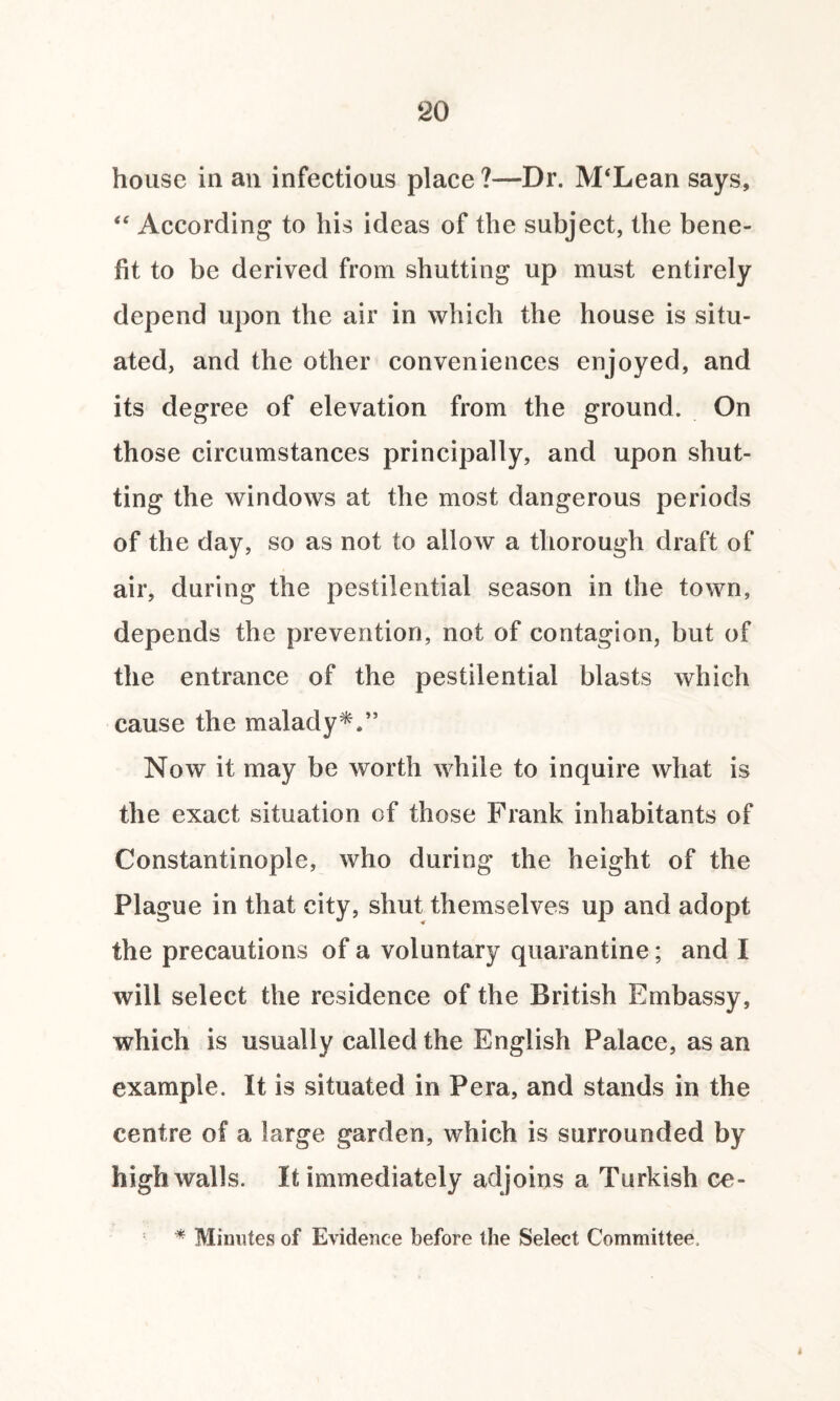 house in an infectious place ?—Dr. IVPLean says, “ According to his ideas of the subject, the bene¬ fit to be derived from shutting up must entirely depend upon the air in which the house is situ¬ ated, and the other conveniences enjoyed, and its degree of elevation from the ground. On those circumstances principally, and upon shut¬ ting the windows at the most dangerous periods of the day, so as not to allow a thorough draft of air, during the pestilential season in the town, depends the prevention, not of contagion, but of the entrance of the pestilential blasts which cause the malady**” Now it may be worth while to inquire what is the exact situation of those Frank inhabitants of Constantinople, who during the height of the Plague in that city, shut themselves up and adopt the precautions of a voluntary quarantine; and I will select the residence of the British Embassy, which is usually called the English Palace, as an example. It is situated in Pera, and stands in the centre of a large garden, which is surrounded by high walls. It immediately adjoins a Turkish ce- * Minutes of Evidence before the Select Committee,