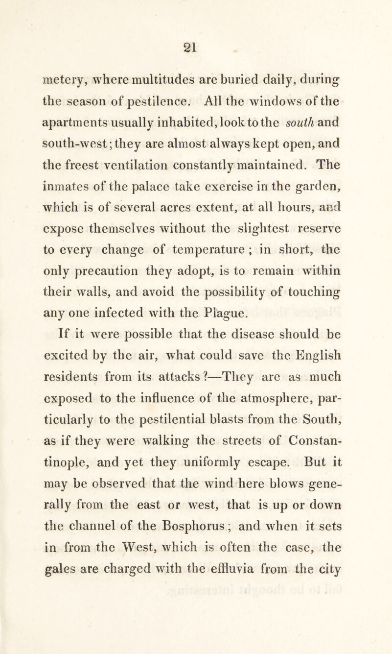 metery, where multitudes are buried daily, during the season of pestilence. All the windows of the apartments usually inhabited, look to the south and south-west; they are almost always kept open, and the freest ventilation constantly maintained. The inmates of the palace take exercise in the garden, which is of several acres extent, at all hours, and expose themselves without the slightest reserve to every change of temperature ; in short, the only precaution they adopt, is to remain within their walls, and avoid the possibility of touching any one infected with the Plague. If it were possible that the disease should be excited by the air, what could save the English residents from its attacks ?—They are as much exposed to the influence of the atmosphere, par¬ ticularly to the pestilential blasts from the South, as if they were walking the streets of Constan¬ tinople, and yet they uniformly escape. But it may be observed that the wind here blows gene¬ rally from the east or west, that is up or down the channel of the Bosphorus; and when it sets in from the West, which is often the case, the gales are charged with the effluvia from the city