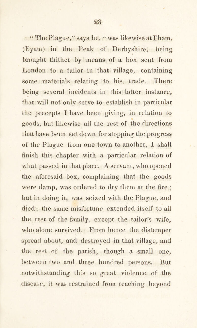 “ The Plague,” says he, “ was likewise atEham, (Eyam) in the Peak of Derbyshire, being brought thither by means of a box sent from London to a tailor in that village, containing some materials relating to his trade. There being several incidents in this latter instance, that will not only serve to establish in particular the precepts I have been giving, in relation to goods, but likewise all the rest of the directions that have been set down for stopping the progress of the Plague from one town to another, I shall finish this chapter with a particular relation of what passed in that place. A servant, who opened the aforesaid box, complaining that the goods were damp, was ordered to dry them at the fire ; but in doing it, was seized with the Plague, and died: the same misfortune extended itself to all the rest of the family, except the tailor’s wife, who alone survived. From hence the distemper spread about, and destroyed in that village, and the rest of the parish, though a small one, between two and three hundred persons. But notwithstanding this so great violence of the disease, it was restrained from reaching beyond