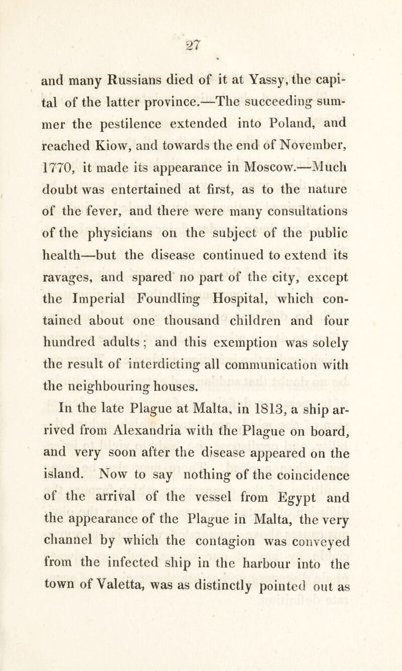 and many Russians died of it at Yassy, the capi¬ tal of the latter province.—The succeeding sum¬ mer the pestilence extended into Poland, and reached Kiow, and towards the end of November, 1770, it made its appearance in Moscow.—Much doubt was entertained at first, as to the nature of the fever, and there were many consultations of the physicians on the subject of the public health—but the disease continued to extend its ravages, and spared no part of the city, except the Imperial Foundling Hospital, which con¬ tained about one thousand children and four hundred adults ; and this exemption was solely the result of interdicting all communication with the neighbouring houses. In the late Plague at Malta, in 1813, a ship ar¬ rived from Alexandria with the Plague on board, and very soon after the disease appeared on the island. Now to say nothing of the coincidence of the arrival of the vessel from Egypt and the appearance of the Plague in Malta, the very channel by which the contagion was conveyed from the infected ship in the harbour into the town of Valetta, was as distinctly pointed out as