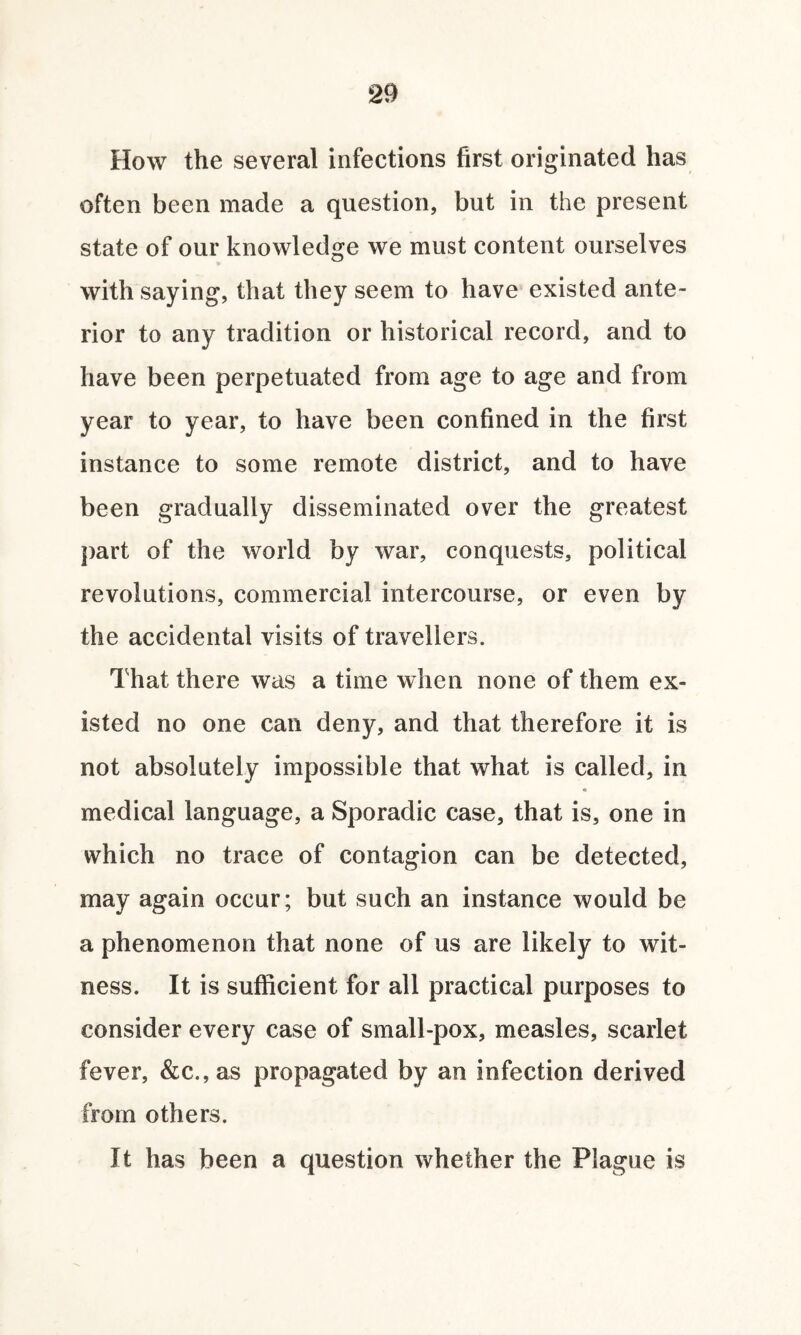 How the several infections first originated has often been made a question, but in the present state of our knowledge we must content ourselves with saying, that they seem to have existed ante¬ rior to any tradition or historical record, and to have been perpetuated from age to age and from year to year, to have been confined in the first instance to some remote district, and to have been gradually disseminated over the greatest part of the world by war, conquests, political revolutions, commercial intercourse, or even by the accidental visits of travellers. That there was a time when none of them ex¬ isted no one can deny, and that therefore it is not absolutely impossible that what is called, in « medical language, a Sporadic case, that is, one in which no trace of contagion can be detected, may again occur; but such an instance would be a phenomenon that none of us are likely to wit¬ ness. it is sufficient for all practical purposes to consider every case of small-pox, measles, scarlet fever, &c.,as propagated by an infection derived from others. It has been a question whether the Plague is