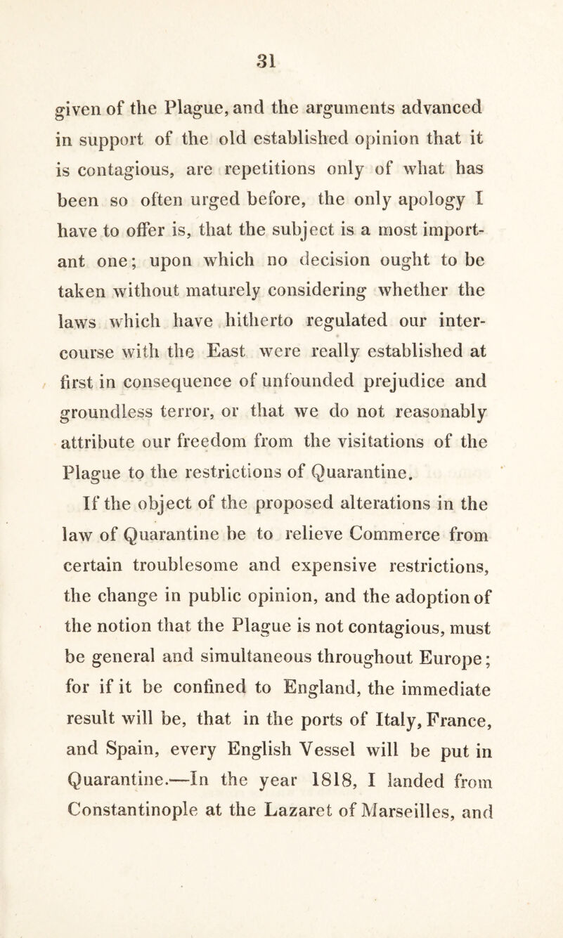 given of the Plague, and the arguments advanced in support of the old established opinion that it is contagious, are repetitions only of what has been so often urged before, the only apology I have to offer is, that the subject is a most import¬ ant one; upon which no decision ought to be taken without maturely considering whether the laws which have hitherto regulated our inter¬ course with the East were really established at first in consequence of unfounded prejudice and groundless terror, or that we do not reasonably attribute our freedom from the visitations of the Plague to the restrictions of Quarantine. If the object of the proposed alterations in the law of Quarantine be to relieve Commerce from certain troublesome and expensive restrictions, the change in public opinion, and the adoption of the notion that the Plague is not contagious, must be general and simultaneous throughout Europe; for if it be confined to England, the immediate result will be, that in the ports of Italy, France, and Spain, every English Vessel will be put in Quarantine.—in the year 1818, I landed from Constantinople at the Lazaret of Marseilles, and