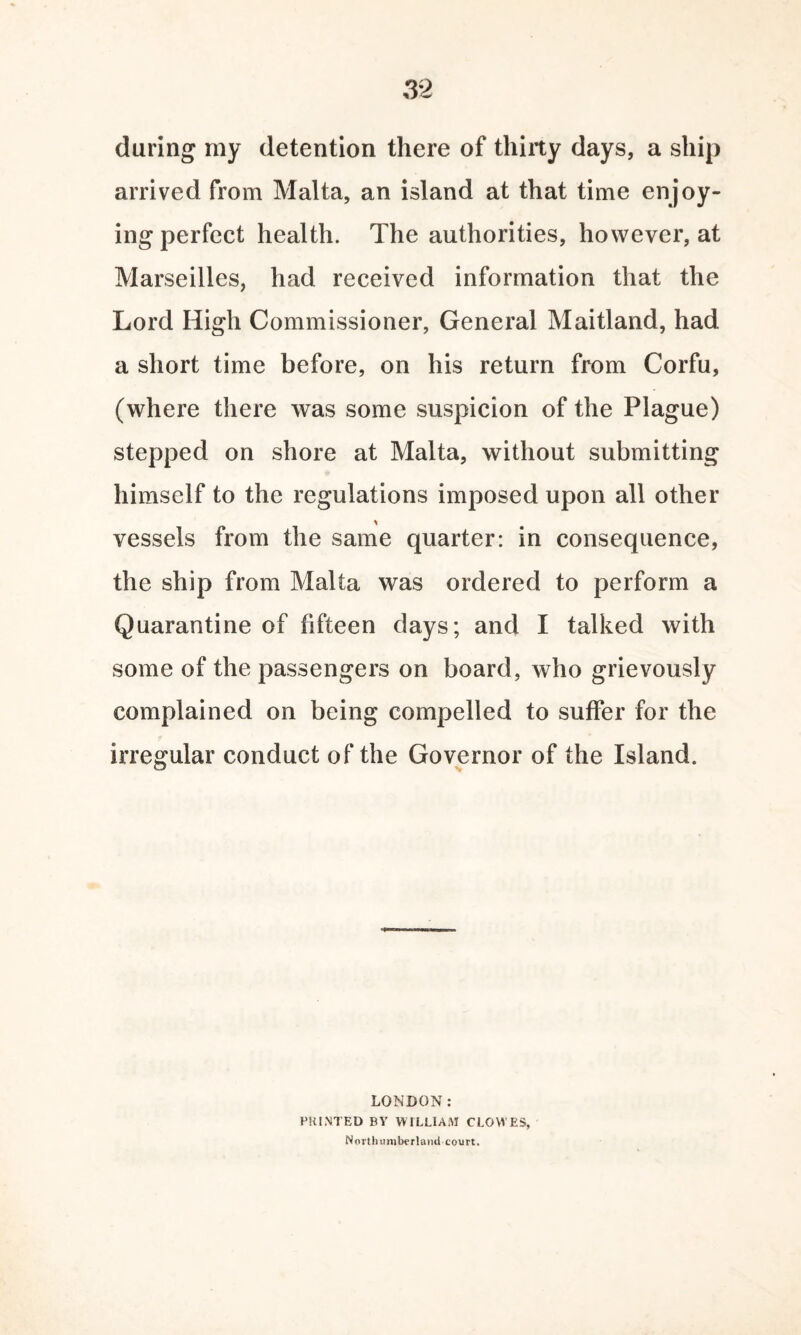 daring my detention there of thirty days, a ship arrived from Malta, an island at that time enjoy¬ ing perfect health. The authorities, however, at Marseilles, had received information that the Lord High Commissioner, General Maitland, had a short time before, on his return from Corfu, (where there was some suspicion of the Plague) stepped on shore at Malta, without submitting himself to the regulations imposed upon all other vessels from the same quarter: in consequence, the ship from Malta was ordered to perform a Quarantine of fifteen days; and I talked with some of the passengers on board, who grievously complained on being compelled to suffer for the irregular conduct of the Governor of the Island. LONDON: PRINTED BY WILLIAM CLOWES, Northumberland court.