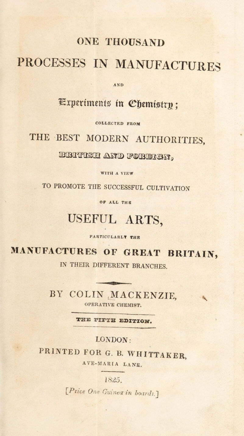 ONE THOUSAND PROCESSES IN MANUFACTURES AND Sxpertmentg (n ©gemiAtra; COLLECTED FROM THE BEST MODERN AUTtlORITIES, iBiBa^passi iisjs) iFoisna^sra WITH A VIEW TO PROMOTE THE SUCCESSFUL CULTIVATION OF ALL THE USEFUL ARTS, PARTICITLARLT THE MANUFACTURES OF GREAT BRITAIN, IN THEIR DIFFERENT BRANCHES. BY COLIN ^MACKENZIE, y OPERATIVE CHEHnST. THE FIFTH EDITION. LONDON: PRINTED FOR G. B. WHITTAKER, AVE-MARiA Lane, \Ptice One G'ui'/iecc ?,n botxrds.']