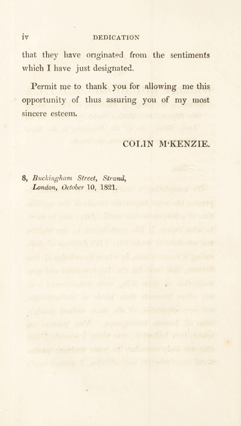 that they have originated from the sentiments which I have just designated. Permit me to thank you for allowing me this opportunity of thus assuring you of my most sincere esteem. COIJN M‘KENZ1E. 8, Buckingham Street^ Sir ami, London, October 10, 1821.