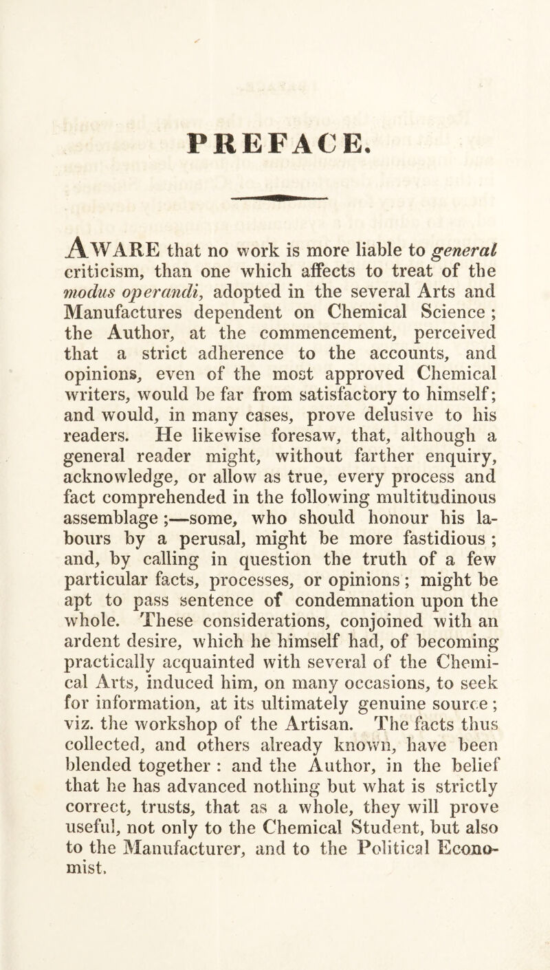 PREFACE. Aware that no work is more liable to general criticism, than one which affects to treat of the modus opercmdi, adopted in the several Arts and Manufactures dependent on Chemical Science ; the Author, at the commencement, perceived that a strict adherence to the accounts, and opinions, even of the most approved Chemical writers, would be far from satisfactory to himself; and would, in many cases, prove delusive to his readers. He likewise foresaw, that, although a general reader might, without farther enquiry, acknowledge, or allow as true, every process and fact comprehended in the following multitudinous assemblage;—some, who should honour his la¬ bours by a perusal, might be more fastidious ; and, by calling in question the truth of a few particular facts, processes, or opinions ; might be apt to pass sentence of condemnation upon the whole. These considerations, conjoined with an ardent desire, which he himself had, of becoming practically acquainted with several of the Chemi¬ cal Arts, induced him, on many occasions, to seek for information, at its ultimately genuine source; viz. the workshop of the Artisan. The facts thus collected, and others already known, have been blended together : and the Author, in the belief that he has advanced nothing but what is strictly correct, trusts, that as a whole, they will prove useful, not only to the Chemical Student, but also to the Manufacturer, and to the Political Econo¬ mist.
