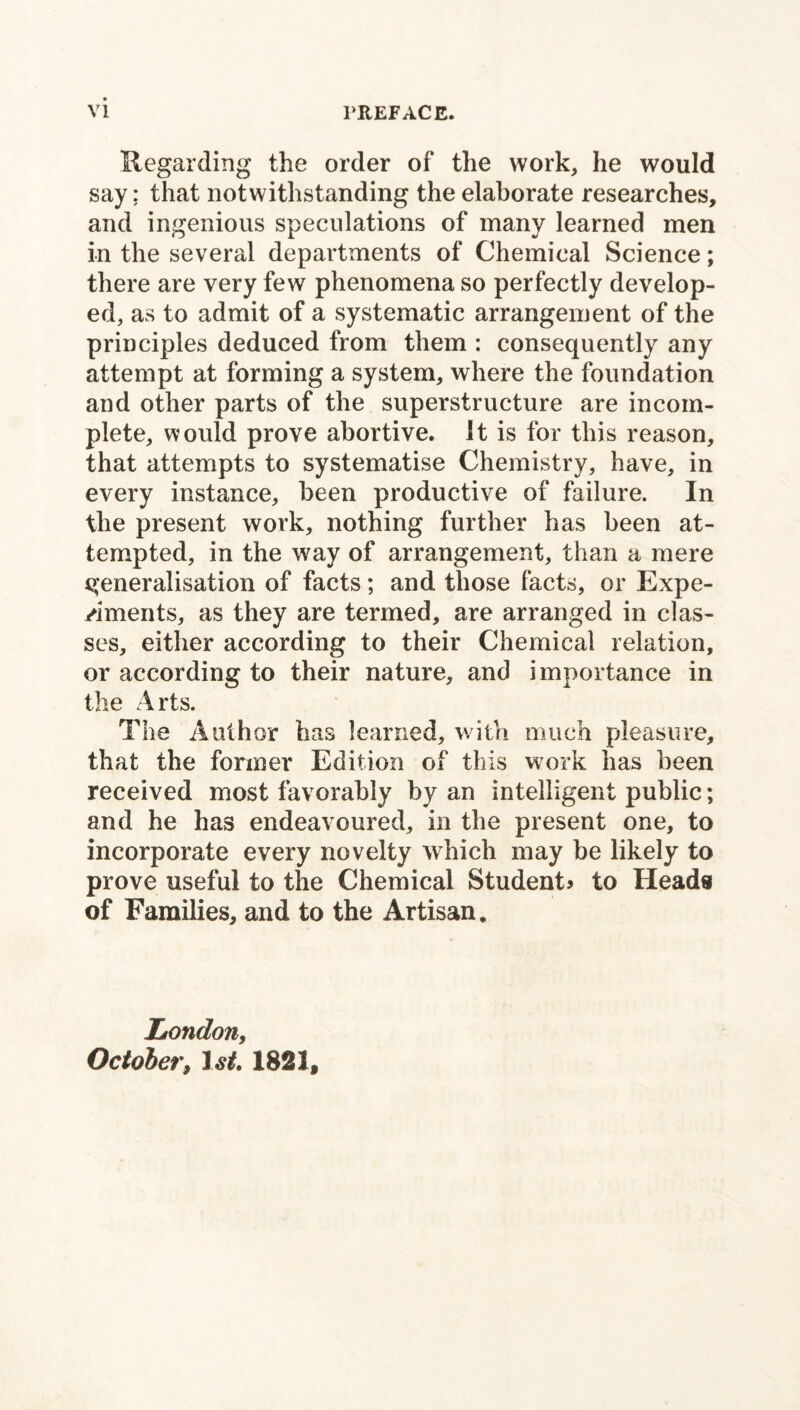 Regarding the order of the work, he would say; that notwithstanding the elaborate researches, and ingenious speculations of many learned men in the several departments of Chemical Science; there are very few phenomena so perfectly develop¬ ed, as to admit of a systematic arrangement of the principles deduced from them : consequently any attempt at forming a system, where the foundation and other parts of the superstructure are incom¬ plete, would prove abortive. It is for this reason, that attempts to systematise Chemistry, have, in every instance, been productive of failure. In the present work, nothing further has been at¬ tempted, in the way of arrangement, than a mere generalisation of facts; and those facts, or Expe¬ riments, as they are termed, are arranged in clas¬ ses, either according to their Chemical relation, or according to their nature, and importance in the Arts. The Author has learned, with much pleasure, that the former Edition of this work has been received most favorably by an intelligent public; and he has endeavoured, in the present one, to incorporate every novelty which may be likely to prove useful to the Chemical Students to Heads of Families, and to the Artisan. London, October, 1st 1821,
