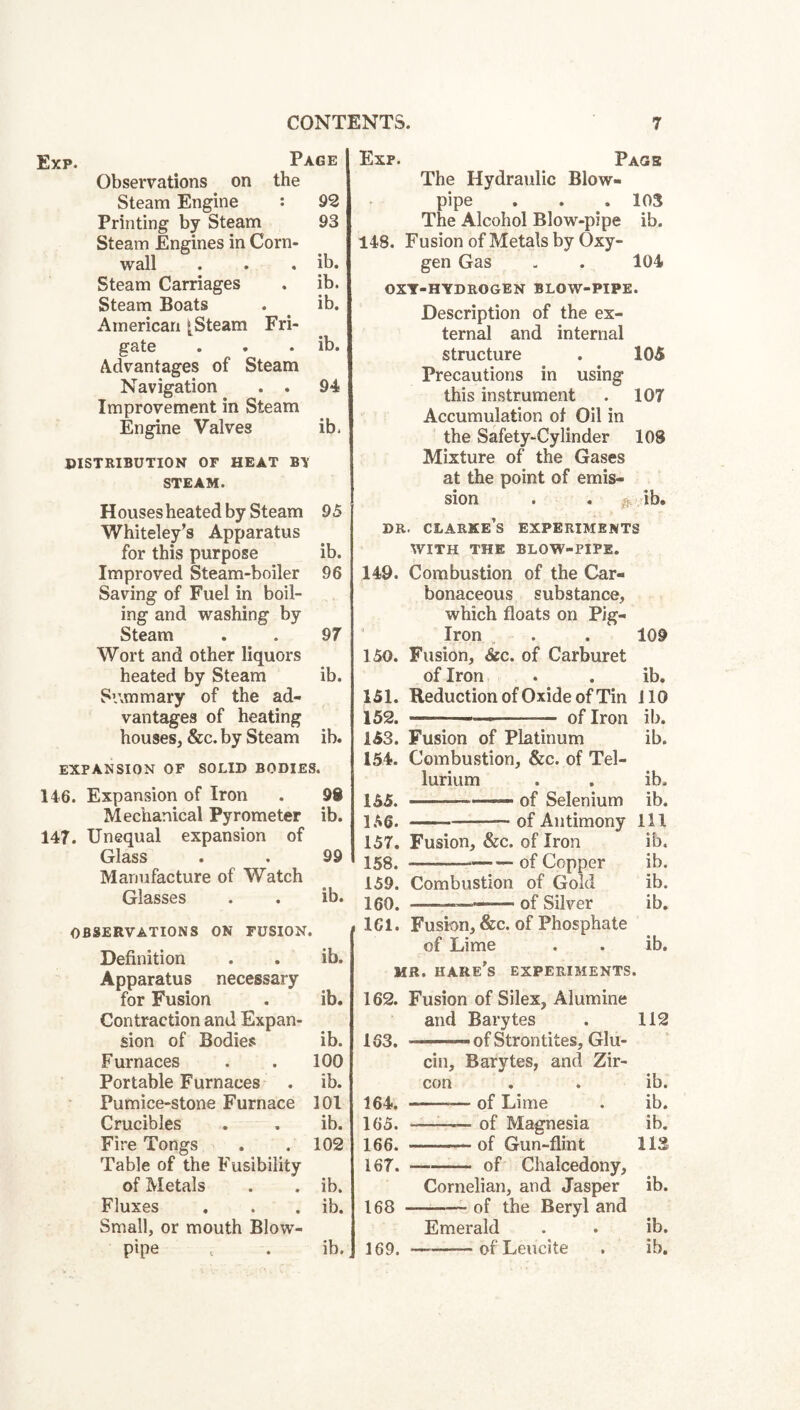Exp. Page Observations on the Steam Engine : 92 Printing by Steam 93 Steam Engines in Corn¬ wall . . . ib. Steam Carriages . ib. Steam Boats . ib. American [Steam Fri¬ gate . . . ib. Advantages of Steam Navigation . . 94 Improvement in Steam Engine Valves ib. PISTRIBUTION or HEAT BV STEAM. Houses heated by Steam 95 Whiteley’s Apparatus for this purpose ib. Improved Steam-boiler 96 Saving of Fuel in boil¬ ing and washing by Steam . . 97 Wort and other liquors heated by Steam ib. Summary of the ad¬ vantages of heating houses, &c. by Steam ib. EXPANSION OF SOLID BODIES. 146. Expansion of Iron . 98 Mechanical Pyrometer ib. 147. Unequal expansion of Glass . . 99 Manufacture of Watch Glasses . . ib. OBSERVATIONS ON FUSION. Definition . . ib. Apparatus necessary for Fusion . ib. Contraction and Expan¬ sion of Bodies ib. Furnaces . . 100 Portable Furnaces . ib. Pumice-stone Furnace 101 Crucibles . . ib. Fire Tongs . .102 Table of the Fusibility of Metals . . ib. Fluxes , . . ib. Small, or mouth Blow¬ Exp. Page The Hydraulic Blow- pipe 103 The Alcohol Blow-pipe ib. 148. Fusion of Metals by Oxy- gen Gas 104 OXT-HYDROGEN BLOW-PIPE. Description of the ex- ternal and internal structure 105 Precautions in using this instrument 107 Accumulation of Oil in the Safety-Cylinder 108 Mixture of the Gases at the point of emis- sion . . ^ ib. DR. Clarke’s experiments WITH THE BLOW-PIPE. 149. Combustion of the Car- bonaceous substance, which floats on Pig- Iron 109 150. Fusion, &c. of Carburet of Iron ib. 151. Reduction of Oxide of Tin ilO 152. - —- of Iron ib. 153. Fusion of Platinum ib. 154. Combustion, &c. of Tel- lurium ib. 155. • of Selenium ib. i.'^e. -of Antimony 111 157. Fusion, &c. of Iron ib. 158. -of Copper ib. 159. Combustion of Gold ib. 160. --—- ■” of Silver ib. 161. Fusion, &c. of Phosphate of Lime ib. MR. hare's experiments. 162. Fusion of Silex, Alumine and Barytes 112 163. —■ of Strontites, Glu- cin. Barytes, and Zir- con ib. 164. -of Lime ib. 165. ——- of Magnesia ib. 166. -of Gun-flint 113 167. -of Chalcedony, Cornelian, and Jasper ib. 168 —-of the Beryl and Emerald ib.