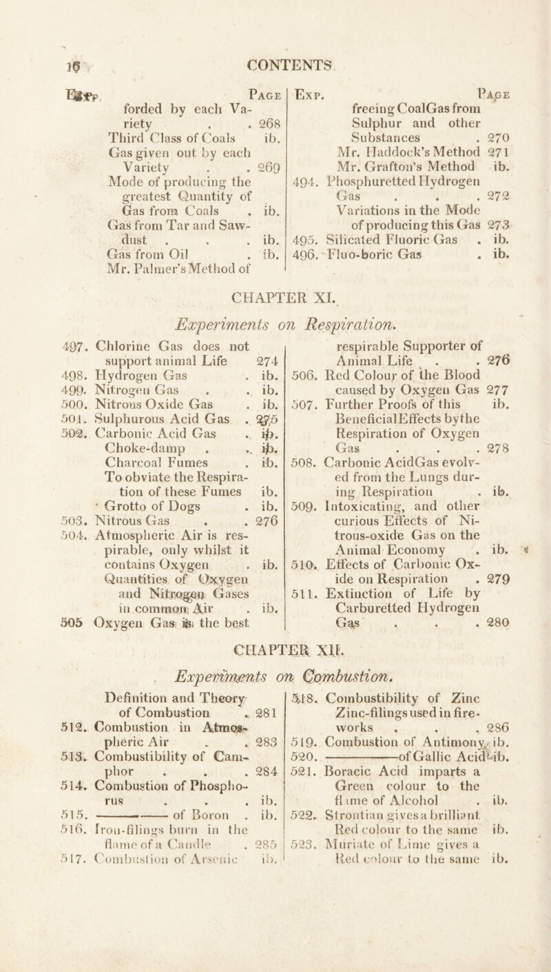 10 I^?Pp CONTENTS Page forded by each Va¬ riety . . 268 Third Class of ('oals ib. Gas giveti out by each Variety . . 269 Mode of producing the greatest Quantity of Gas from Coals . ib. Gas from Tar and Saw¬ dust . . . ib. Gas from Oil . ib. Mr. Palmer’s Method of Exp. Page freeing CoalGas from Sulphur and other Substances _ . 270 Mr. Haddock’s Method 271 Mr. Grafton’s Method ib. 494. Phosphuretted Hydrogen Gas . . .272 Variations in the Mode of producing this Gas 273 495. Silicated Fluoric Gas . ib. 496. Fluo-boric Gas . ib. CHAPTER XL Experiments on Respiration. 497. Chlorine Gas does not support animal Life 274 498. Flydrogen Gas . ib. 499- Nitrogen Gas . . ib. 500. Nitrous Oxide Gas . ib. 50 L Sulphurous Acid Gas . 502. Carbonic Acid Gas . ijb. Choke-damp . ib. Charcoal Fumes . ib. To obviate the Respira¬ tion of these Fumes ib. ' Grotto of Dogs . ib. 503. Nitrous Gas . . 276 504. Atmospheric Air is res¬ pirable, only whilst it contains Oxygen . ib. Quantities of Oxygen and Nitrogen Gases in commotv Air . ib. 505 Oxygen Gas^ fei the best respirable Supporter of Animal Life . . 276 506. Red Colour of the Blood caused by Oxygen Gas 277 507. Further Proofs of this ib. BeneficialEffects bythe Respiration of Oxygen Gas . . .278 508. Carbonic AcidGas evolv¬ ed from the Lungs dur¬ ing Respiration . ib. 509. Intoxicating, and other curious Effects of Ni¬ trous-oxide Gas on the Animal Economy . ib. 510. Effects of Carbonic Ox¬ ide on Respiration . 279 511. Extinction of Life by Carburetted Hydrogen Ga^s . . . 280 CHAPTER XI[. Expemrmnts on Qombustion Definition and Theory of Combustion ► 281 512. Combustion in Atmoj#- pheric Air . . 283 513. Combustibility of Cam¬ phor . . . 284 514. Combustion of Phospho¬ rus . . . ib. 515. — --of Boron . ib. 516. Iron-filings burn in the flame of a Candle . 285 517. ('ombuslion of Ar.-it'uic ib. 548. Combustibility of Zinc Zinc-filings used in fire¬ works . . . 286 519- Combustion of Antimony, ib. 520. -of Gallic AcidCib. 521. Boracic Acid imparts a Green colour to the fl uue of Alcohol . ib. 522. Strontian givesabrilliant Red colour to the same ib. 523. Muriate of !4tnc gives a Red c'dour to the same ib.