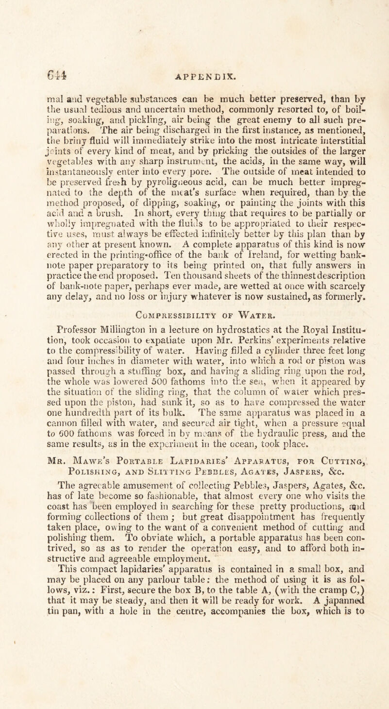 mal and vegetable substances can be much better preserved, than by the usual tedious and uncertain method, commonly resorted to, of boil¬ ing, soaking, and pickling, air being the great enemy to all such pre¬ parations. The air being discharged in the first instance, as mentioned, the briny fluid will immediately strike into the most intricate interstitial joints of every kind of meat, and by pricking the outsides of the larger vegetables with any sharp instrurntnt, the acids, in the same way, will instantaneously enter into every pore. The oiitside of meat intended to be preserved fresh by pyroligneous acid, can be much better impreg¬ nated to the depth of the meat’s surface when required, than by the method proposed, of dipping, soaking, or painting the joints with this acid and a brush. In short, every thing that requires to be partially or wholly im^iregnated with the fluids to be appropriated to their respec¬ tive uses, must always be effected infinitely better by this plan than by any other at present known. A complete apparatus of this kind is now erected in the printing-office of the bank of Ireland, for wetting bank¬ note paper preparatory to its being printed on, that fully answers in practice the end proposed. Ten thousand sheets of the thinnest description of bank-note paper, perhaps ever made, are wetted at once with scarcely any delay, and no loss or injury whatever is now sustained, as formerly. Compressibility or Water. Professor Millington in a lecture on hydrostatics at the Royal Institu¬ tion, took occasion to expatiate upon Mr. Perkins’ experiments relative to the compressibiiit}^ of water. Having filled a cylinder three feet long and four inches in diameter with water, into which a rod or piston was passed through a stuffing box, and having a sliding ring upon the rod, the whole was lowered 500 fathoms into the sea, when it appeared by the situation of the sliding ring, that the column of water which pres¬ sed upon the piston, had sunk it, so as to have compressed the water one hundredth part of its bulk. The same apparatus w’as placed in a cannon filled wdth water, and secured air tight, when a pressure equal to 600 fathoms was forced in by means of the hydraulic press, and the same results, as in the experiment iii the ocean, took place. Mr. Mawe’s Portable Lapidaries’ Apparatus, for Cutting, Polishing, and Slitting Pebbles, Agates, Jaspers, &c. The agreeable amusement of collecting Pebbles, Jaspers, Agates, &c. has of late become so fashionable, that almost every one who visits the coast has %een employed in searching for these pretty productions, j3k1 forming collections of them ; but great disappointment has frequently taken place, owing to the want of a convenient method of cutting and polishing them. To obviate which, a portable apparatus has been con¬ trived, so as as to render the operation easy, and to afford both in¬ structive and agreeable employment. This compact lapidaries' apparatus is contained in a small box, and may be placed on any parlour table; the method of using it is as fol¬ lows, viz.: First, secure the box B, to the table A, (with the cramp C,) that it may be steady, and then it will be ready for work. A japanned tin pan, with a hole in the centre, accompanies the box, which is to