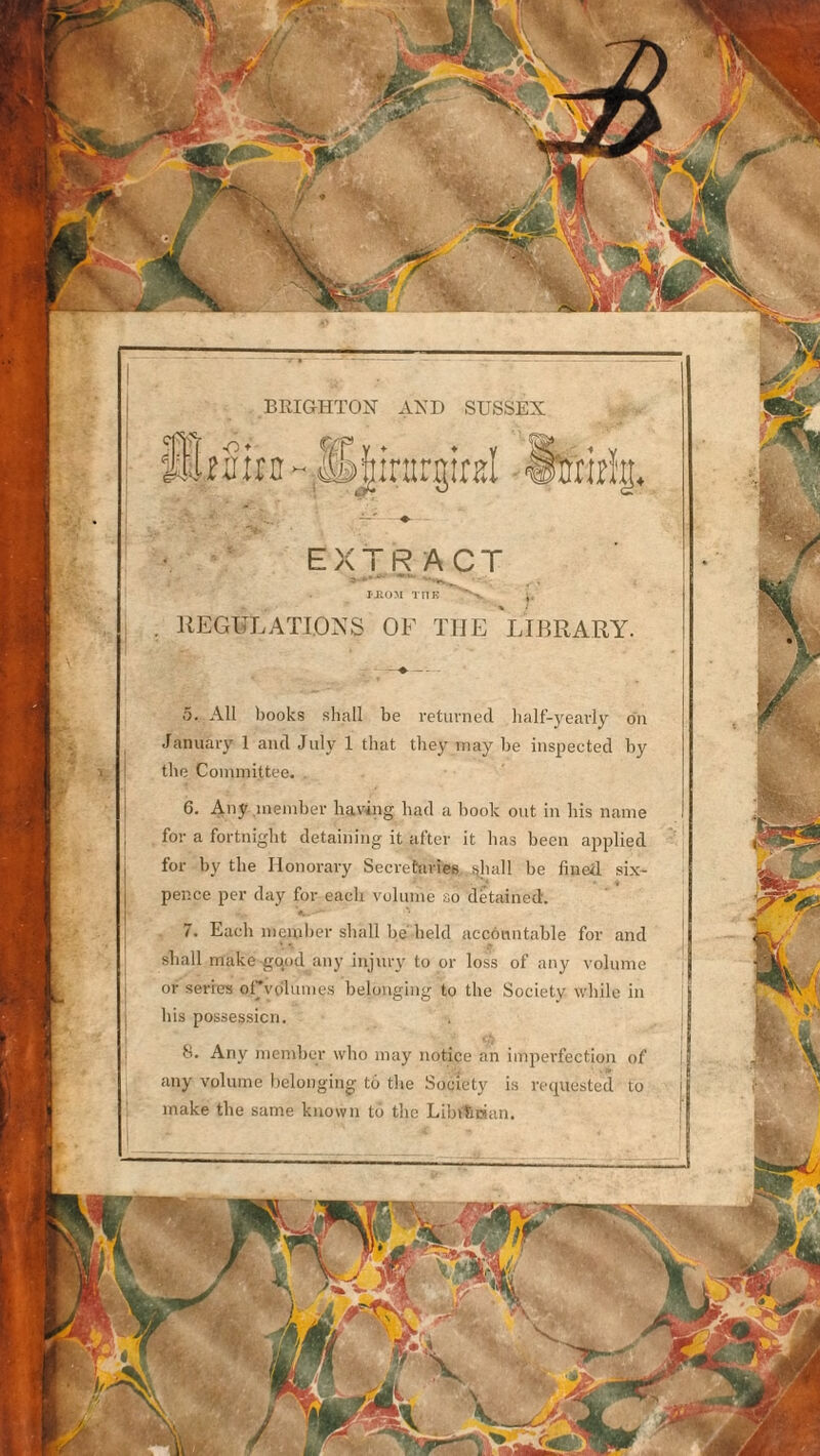 BRIGHTON AND SUSSEX üffljtD ~;S|irargitEl ■ fcirï|, '♦ - EXTRACT PHÜM THE *''v , REGULATIONS OF THE LIBRARY. ô. AU books sliall be retunied half-j^eavly ou Januaiy 1 ami July 1 that they inay be iiis^iected by le Conimittee. 6. Any ineniber having liad a liook ont in liis name for a fortniglit detaining it after it lias been apjdied for by tlie Ilonorary Secretaries ijliall be fiiied. six- pence per day for eacli voluine so dêtained. é. 7. Each nieuilier sball be beld acconntable for and sball make gqod any iiijury to or loss of any volume or sériés orvdluine.s belouging to the Society wliile in bis possessicn. S. Any nicmlier who inay notice an imperfection of any volume belonging to the Society is rcipiested to make the same known tô the Libilician.