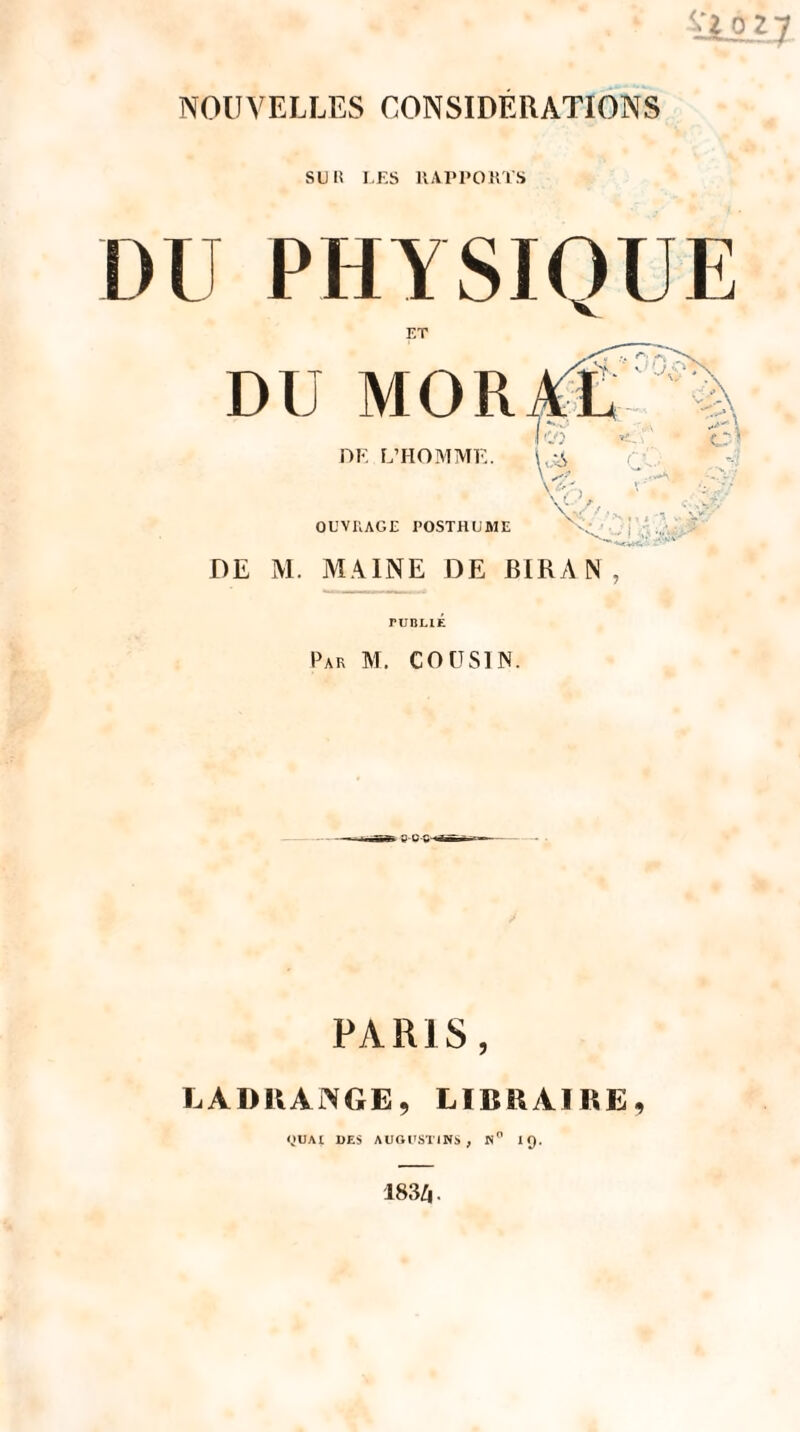 NOUVELLES CONSIDÉRATIONS SUIÎ I.ES IIAPPOKTS DU PHYSIQUE ET DU MOR DE L’HOMME. OL’VRAGE POSTHUME DE M. MAINE DE BIRA N , ruBUÉ Par M. cousin. PARIS, LADRAiNGE, LIBRAIRE, «UAl UES AUOI'STINS , n IQ. 183^.