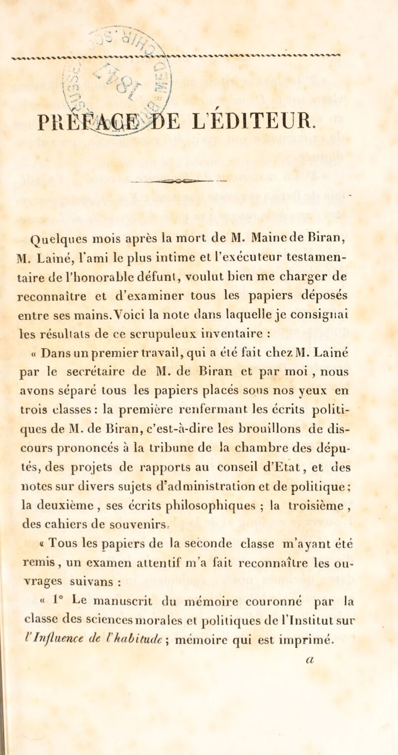 'y. I vx y r O'. L’EDITEUR. Quelques mois après la mort de M. Maine de Riran, M. Laine, l'ami le plus intime et l’exécuteur testamen¬ taire de l’honorable défunt, voulut bien me charger de reconnaître et d’examiner tous les papiers déposés entre ses mains. Voici la note dans laquelle je consignai les résultats de ce scrupuleux, inventaire : M Dans un premier travail, qui a été fait chezM. Lainé par le secrétaire de M. de Biran et par moi , nous avons séparé tous les papiers placés sons nos yeux en trois classes: la première renfermant les écrits politi¬ ques de M. de Biran, c’est-a-dire les brouillons de dis¬ cours prononcés à la tribune de la chambre des dépu¬ tés, des projets de rapports au conseil d’Etat, et des notes sur divers sujets d'administration et de politique; la deuxième , ses écrits philosophiques ; la troisième , des cahiers de souvenirs, « Tous les papiers de la seconde classe m’ayant été remis, un examen attentif m’a fait reconnaître les ou¬ vrages suivans : « 1» Le manuscrit du mémoire couronné par la classe des sciences morales et politiques de l’Institut sur ihifliience de l'habitude \ mémoire qui est imprimé.