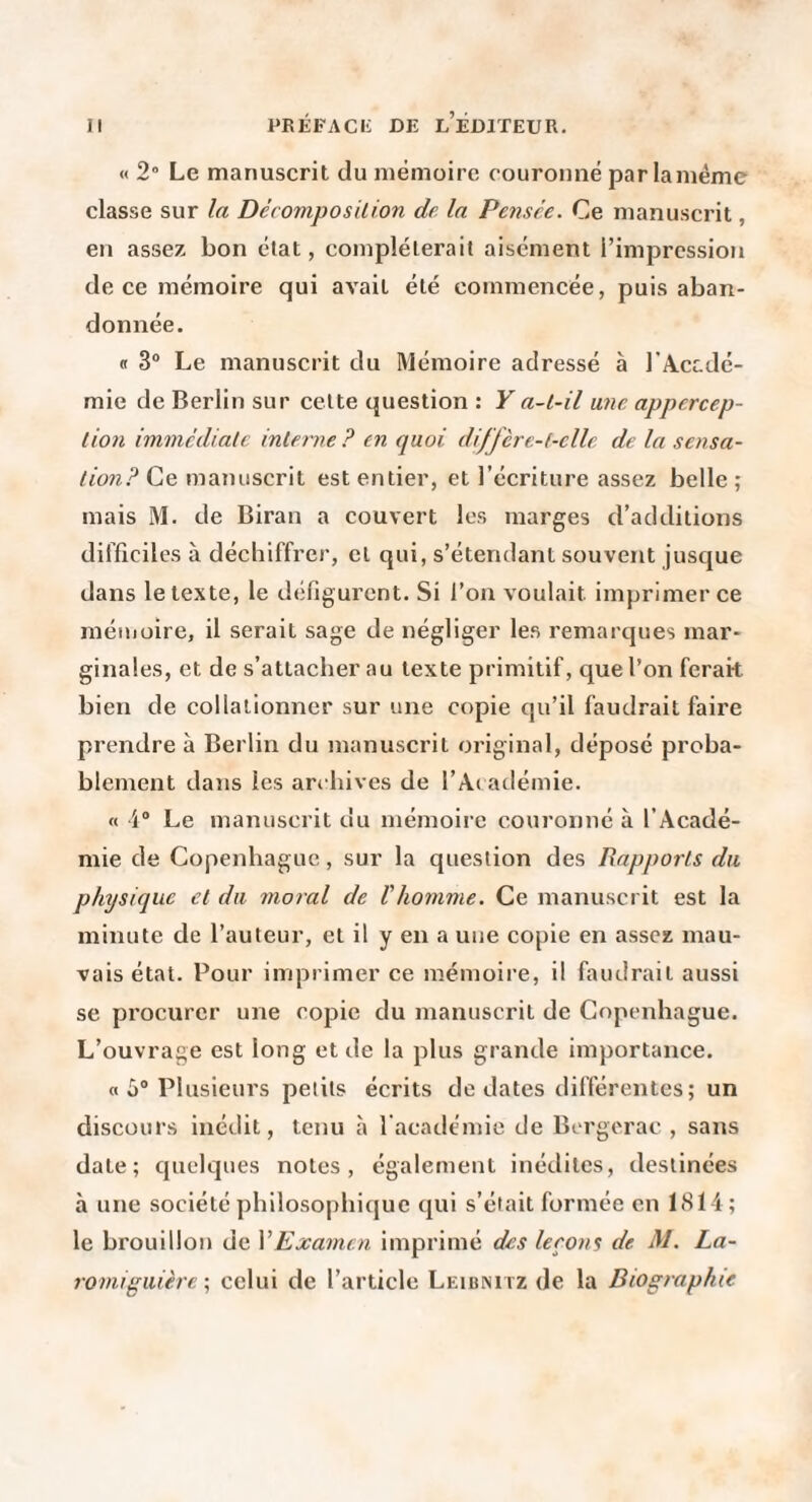 « 2° Le manuscrit du mémoire couronné parlaméme classe sur la Décomposilion de la Pensée. Ce manuscrit, en assez bon état, compléterait aisément l’impression de ce mémoire qui avait été commencée, puis aban¬ donnée. <1 3® Le manuscrit du Mémoire adressé à l'Accdé- mie de Berlin sur cette question : Y a-t-il mu appercep- lion immcdialc interne ? en quoi diffcre-t-elle de la sensa¬ tion? Ce manuscrit est entier, et l’écriture assez belle; mais M. de Biran a couvert les marges d’additions difficiles à déchiffrer, et qui, s’étendant souvent jusque dans le texte, le défigurent. Si l’on voulait imprimer ce mémoire, il serait sage de négliger les remarques mar¬ ginales, et de s’attacher au texte primitif, que l’on ferait bien de collationner sur une copie qu’il faudrait faire prendre à Berlin du manuscrit original, déposé proba¬ blement dans les archives de l’Ac adémie. « i® Le manuscrit du mémoire couronné à l’Acadé¬ mie de Copenhague, sur la question des Bapports du physique et du moral de l'homme. Ce manuscrit est la minute de l’auteur, et il y en a une copie en assez mau¬ vais état. Pour imprimer ce mémoire, il faudrait aussi se pi'ocurcr une copie du manuscrit de Copenhague. L’ouvrage est long et de la plus grande importance. a 5® Plusieurs petits écrits de dates différentes; un discours inédit, tenu à racade'mie de Bergerac , sans date; cjuelques notes, également inédites, destinées à une société philosophique qui s’éiait formée en ltS14; le brouillon de VExamen imprimé des leeons de M. La- romiguière celui de l’article Leibnitz de la Biographie