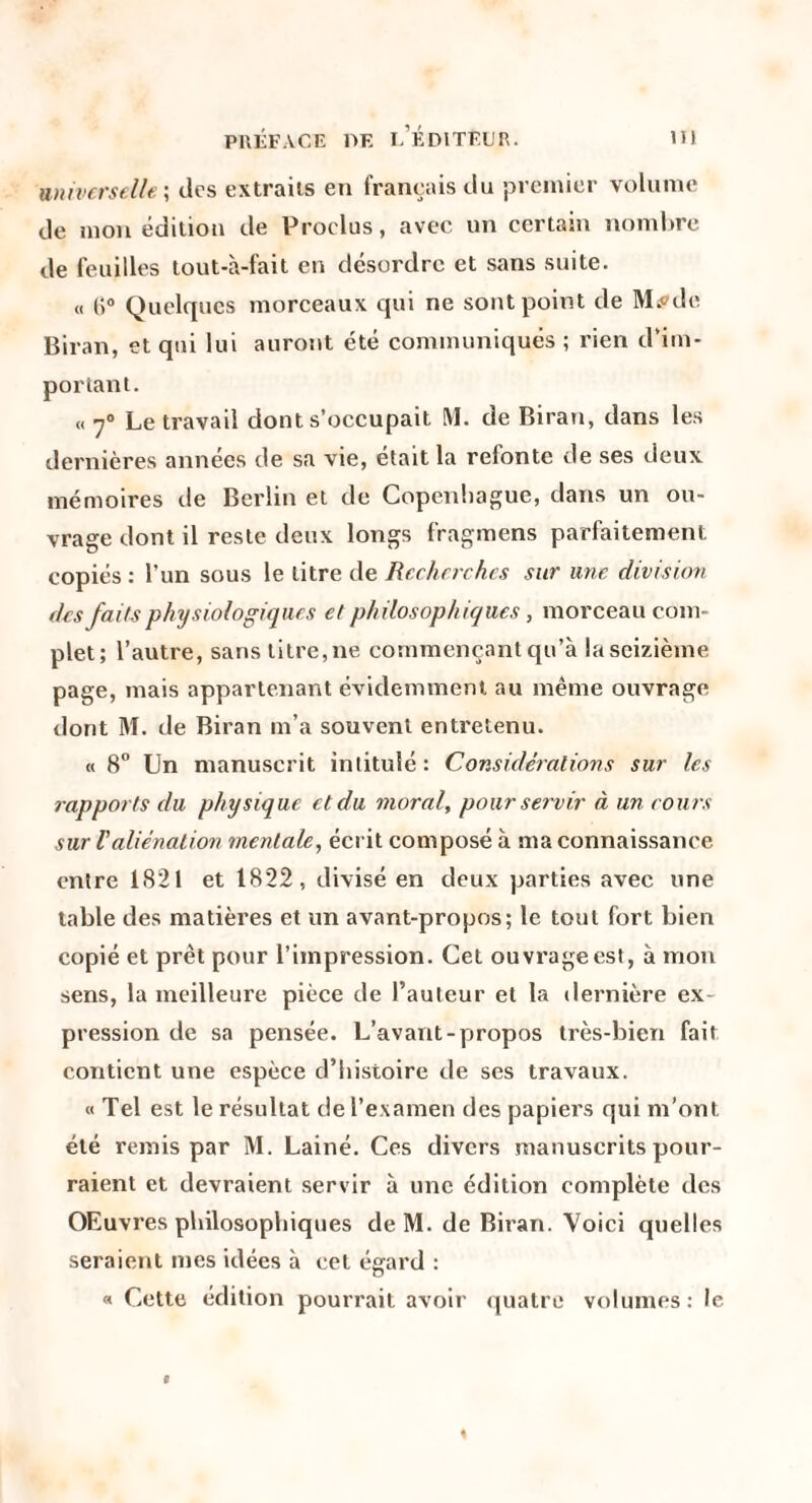 universelle \ des extraits en français du premier volume de mon édition de Proclus, avec un certain nomlire de feuilles tout-à-fait en désordre et sans suite. « (i® Quelques morceaux qui ne sont point de MiPde Biran, et qui lui auront été communiqués ; rien d'im¬ portant. « 7® Le travail dont s’occupait M. de Biran, dans les dernières années de sa vie, était la refonte de ses deux mémoires de Berlin et de Copenhague, dans un ou¬ vrage dont il reste deux longs fragmens parfaitement copiés ; l’un sous le litre de Recherches sur une division des faits physiologiques et philosophiques, morceau com¬ plet; l’autre, sans litre, ne commençant qu’à la seizième page, mais appartenant évidemment au même ouvrage dont M. de Biran m’a souvent entretenu. « 8” Un manuscrit intitulé: Considéralions sur les rapports du physique et du moral, pour servir à un coivs sur Valiénation mentale, écrit composé à ma connaissance entre 1821 et 1822, divisé en deux parties avec une table des matières et un avant-propos; le tout fort bien copié et prêt pour l’impression. Cet ouvrage est, à mon sens, la meilleure pièce de l’auteur et la dernière ex¬ pression de sa pensée. L’avant-propos très-bien fait contient une espèce d’histoire de ses travaux. « Tel est le résultat de l’examen des papiers qui m’ont été remis par M. Lainé. Ces divers manuscrits pour¬ raient et devraient servir à une édition complète des OEuvres philosophiques de M. de Biran. Voici quelles seraient mes idées à cet égard : « Cette édition pourrait avoir (jualre volumes: le