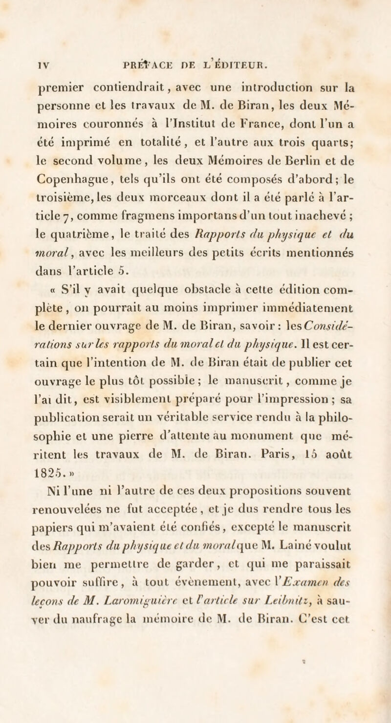 premier contiendrait, avec une introduction sur la personne et les travau,\ de M. de Biran, les deux Mé¬ moires couronnés à l’Institut de France, dont l’un a été imprimé en totalité, et l’autre aux trois quarts; le second volume, les deux Mémoires de Berlin et de Copenhague, tels qu’ils ont été composés d’abord; le troisième, les deux morceaux dont il a été parlé à l’ar¬ ticle 7, comme fragmens importans d’un tout inachevé ; le quatrième, le traité des Rapports du physique et du moral, avec les meilleurs des petits écrits mentionnés dans l’article 5. « S’il y avait quelque obstacle à cette édition com¬ plète , on pourrait au moins imprimer immédiatement le dernier ouvrage de M. de Biran, savoir : \Q,?,Considè- rations sur les rapports du moral et du physiejiie. Il est cer¬ tain que l’intention de M. de Biran était de publier cet ouvrage le plus tôt possible ; le manuscrit, comme je l’ai dit, est visiblement préparé pour l’impression ; sa publication serait un véritable service rendu à la philo¬ sophie et une pierre d’attente au monument que mé¬ ritent les travaux de M. de Biran. Paris, 16 août 1825..> Ni l’une ni l’autre de ces deux propositions souvent renouvelées ne fut acceptée, et je dus rendre tous les papiers qui m’avaient été confiés, excepté le manuscrit àcs, Rapports du physique et du mural(\\\G M. Lainé voulut bien me permettre de garder, et qui me paraissait pouvoir suffire, à tout évènement, avec VEjca7nen des leço7is de M. Laromiguière et l'article sur Leibnitz, à sau¬ ver du naufrage la mémoire de M. de Biran. C’est cet