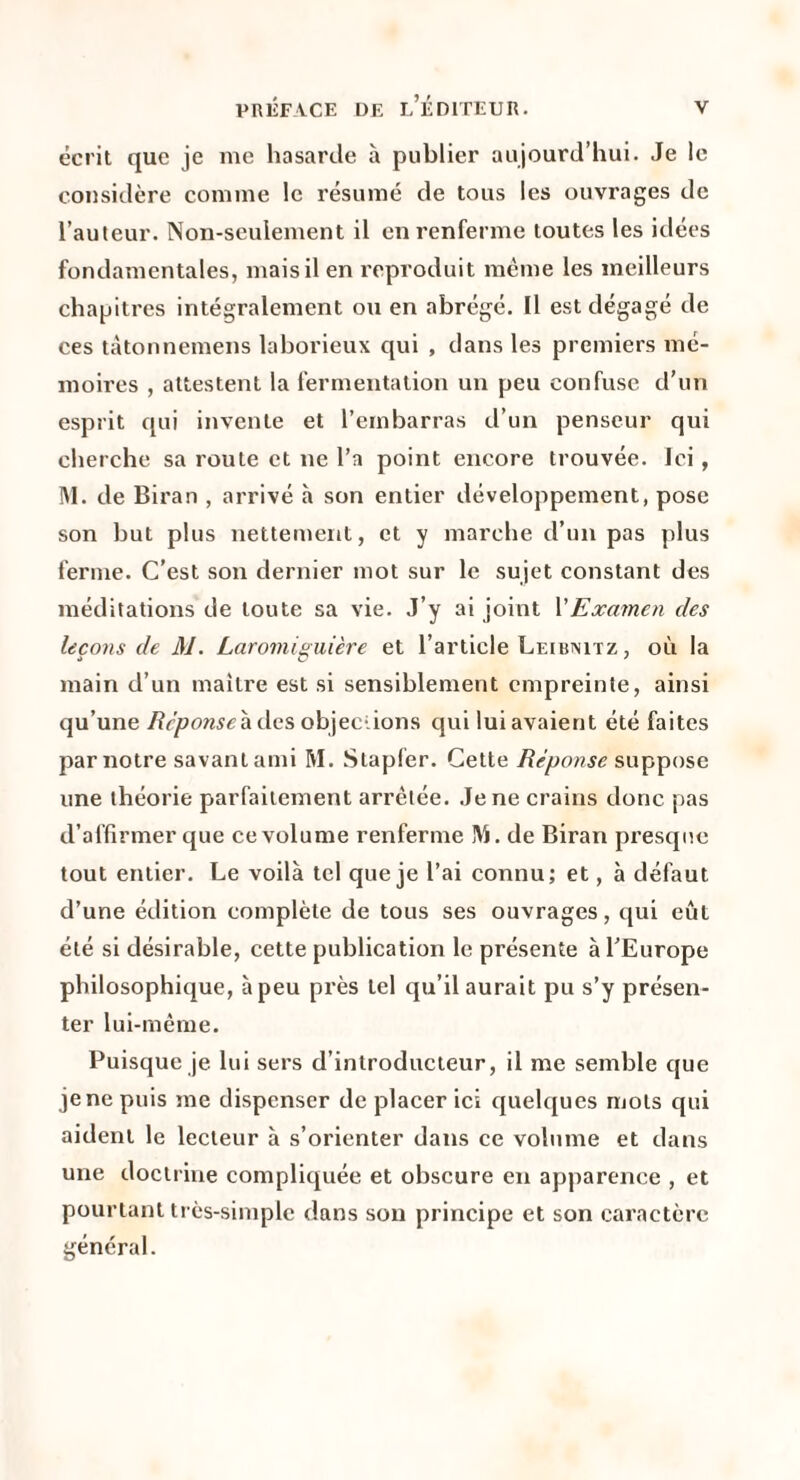 écrit que je me hasarde à publier aujourd’hui. Je le considère connue le résumé de tous les ouvrages de l’auteur. Non-seulement il en renferme toutes les idées fondamentales, mais il en l'cproduit même les meilleurs chapitres intégralement ou en abrégé. Il est dégagé de ces tàtonnemens laborieux qui , dans les premiers mé¬ moires , attestent la fermentation un peu confuse d’un esprit qui invente et l’embarras d’un penseur qui cherche sa route et ne l’a point encore trouvée. Ici, IM. de Biran , arrivé à son entier développement, pose son but plus nettement, et y marche d’un pas plus ferme. C’est son dernier mot sur le sujet constant des méditations de toute sa vie. J’y ai joint VExamen des leçons de M. Laromis:uière et l’article Leibinitz, où la main d’un maître est si sensiblement empreinte, ainsi qu’une à des objections qui lui avaient été faites par notre savant ami M. Stapfer. Cette Réponse suppose une théorie parfaitement arrêtée. Je ne crains donc pas d’affirmer que ce volume renferme IVS. de Biran presque tout entier. Le voilà tel que je l’ai connu; et, à défaut d’une édition complète de tous ses ouvrages, qui eût été si désirable, cette publication le présente àTEurope philosophique, à peu près tel qu’il aurait pu s’y présen¬ ter lui-même. Puisque je lui sers d’introducteur, il me semble que je ne puis me dispenser de placer ici quelques mots qui aident le lecteur à s’orienter dans ce volume et dans une doctrine compliquée et obscure en apparence , et pourtant très-simple dans son principe et son caractère général.