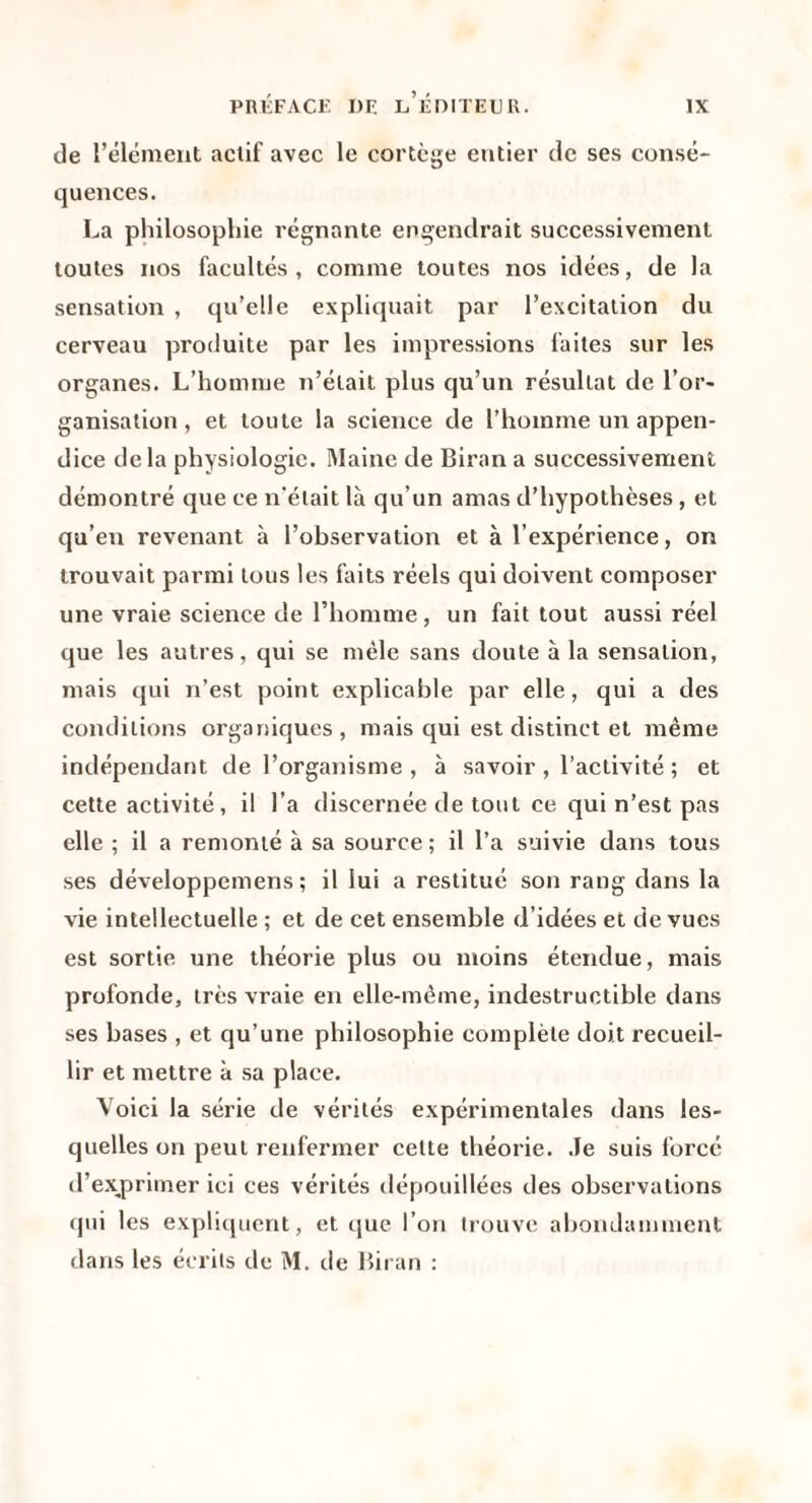 de l’élément actif avec le cortège entier de ses consé¬ quences. La philosophie régnante engendrait successivement toutes nos facultés, comme toutes nos idées, de la sensation , qu’elle expliquait par l’excitation du cerveau produite par les impressions faites sur les organes. L’homme n’était plus qu’un résultat de l’or¬ ganisation , et toute la science de l’homme un appen¬ dice delà physiologie. Maine de Biran a successivement démontré que ce n'était là qu’un amas d’hypothèses , et qu’en revenant à l’observation et à l’expérience, on trouvait parmi tous les faits réels qui doivent composer une vraie science de l’homme, un fait tout aussi réel que les autres, qui se mêle sans doute à la sensation, mais qui n’est point explicable par elle, qui a des conditions organiques, mais qui est distinct et même indépendant de l’organisme, à savoir, l’activité ; et cette activité, il l’a discernée de tout ce qui n’est pas elle ; il a remonté à sa source ; il l’a suivie dans tous ses développemens ; il lui a restitué son rang dans la vie intellectuelle ; et de cet ensemble d’idées et de vues est sortie une théorie plus ou moins étendue, mais profonde, très vraie en elle-même, indestructible dans ses bases , et qu’une philosophie complète doit recueil¬ lir et mettre à sa place. Voici la série de vérités expérimentales dans les¬ quelles on peut renfermer cette théorie. .Te suis forcé d’e.x,primer ici ces vérités dépouillées des observations qui les expliquent, et que l’on trouve abondamment dans les écrits de M. de Biran :