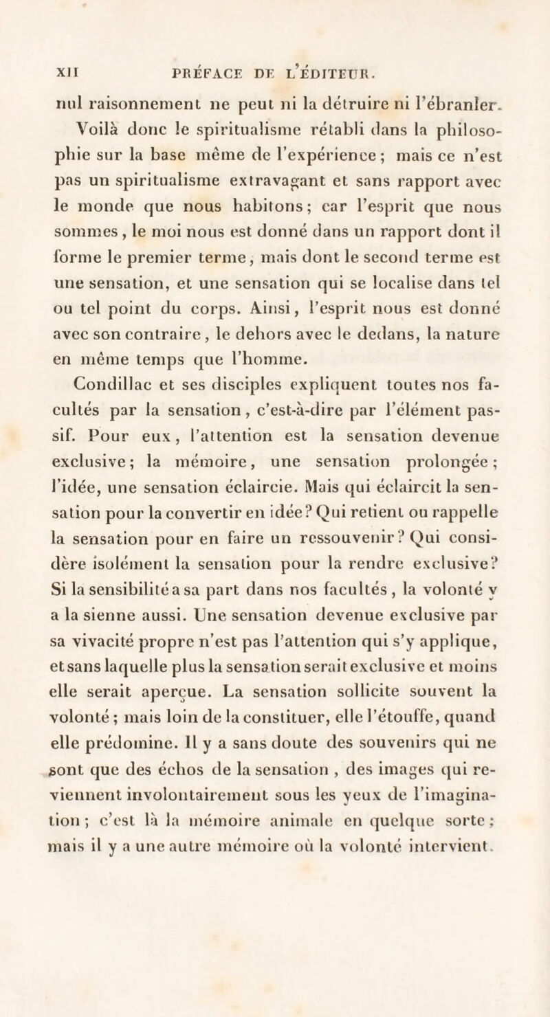 nul raisonnement ne peut ni la détruire ni l’ébranler. Voilà donc le spiritualisme rétabli dans la philoso¬ phie sur la base même de l’expérience; mais ce n’est pas un spiritualisme extrava^jant et sans rapport avec le monde que nous habitons; car l’esprit que nous sommes , le moi nous est donné dans un rapport dont il forme le premier terme, mais dont le second terme est une sensation, et une sensation qui se localise dans tel ou tel point du corps. Ainsi, l’esprit nous est donné avec son contraire , le dehors avec le dedans, la nature en même temps que l’homme. Condillac et ses disciples expliquent toutes nos fa¬ cultés par la sensation, c’est-à-dire par l’élément pas¬ sif. Pour eux, l’attention est la sensation devenue exclusive; la mémoire, une sensation prolongée; l’idée, une sensation éclaircie. Mais qui éclaircit la sen¬ sation pour la convertir en idée? Qui retient ou rappelle la sensation pour en faire un ressouvenir ? Qui consi¬ dère isolément la sensation pour la rendre exclusive? Si la sensibilité a sa part dans nos facultés, la volonté y a la sienne aussi. Une sensation devenue exclusive par sa vivacité propre n’est pas l’attention qui s’y applique, etsans laquelle plus la sensation serait exclusive et moins elle serait aperçue. La sensation sollicite souvent la volonté ; mais loin de la constituer, elle l’étouffe, quand elle prédomine. H y a sans doute des souvenirs qui ne sont que des échos de la sensation , des images qui re¬ viennent involontairement sous les yeux de l’imagina¬ tion ; c’est là la mémoire animale en quelque sorte ; mais il y a une autre mémoire où la volonté intervient.