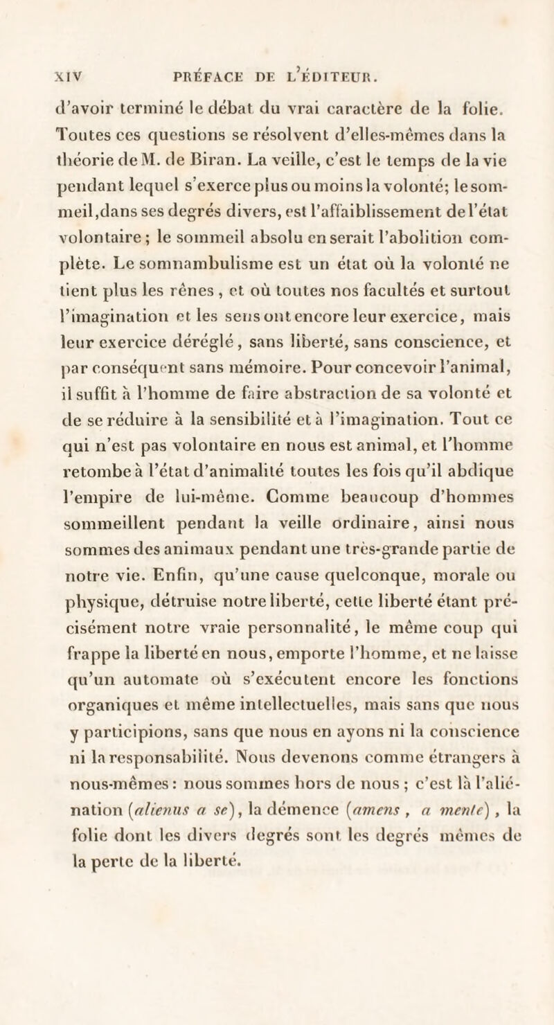 d’avoir terminé le débat du vrai caractère de la folie. Toutes ces questions se résolvent d’elles-mêmes dans la théorie de M. de Biran. La veille, c’est le temps de la vie pendant lequel s’exerce plus ou moins la volonté; le som¬ meil,dans ses degrés divers, est l’affaiblissement de l’état volontaire ; le sommeil absolu en serait l’abolition com¬ plète. Le somnambulisme est un état où la volonté ne lient plus les rênes , et où toutes nos facultés et surtout l’imagination et les sens ont encore leur exercice, mais leur exercice déréglé , sans liberté, sans conscience, et par conséquent sans mémoire. Pour concevoir l’animal, il suffit à l’homme de faire abstraction de sa volonté et de se réduire à la sensibilité et à l’imagination. Tout ce qui n’est pas volontaire en nous est animal, et l'homme retombe à l’état d’animalité toutes les fois qu’il abdique l’empire de lui-même. Comme beaucoup d’hommes sommeillent pendant la veille ordinaire, ainsi nous sommes des animaux pendant une très-grande partie de notre vie. Enfin, qu’une cause quelconque, morale ou physique, détruise notre liberté, cette liberté étant pré¬ cisément notre vraie personnalité, le même coup qui frappe la liberté en nous, emporte l’homme, et ne laisse qu’un automate où s’exécutent encore les fonctions organiques et même intellectuelles, mais sans que nous y participions, sans que nous en ayons ni la conscience ni la responsabilité. Nous devenons comme étrangers à nous-mêmes : nous sommes hors de nous ; c’est la l’alié¬ nation [nlienns a se), la démence [amens , a mente) , la folie dont les divers degrés sont les degrés mêmes do la perte de la liberté.