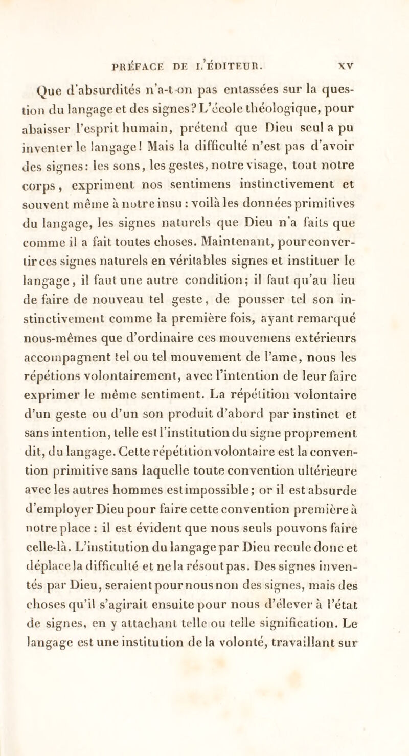 Que d’absurdités n’a-t on pas entassées sur la ques¬ tion du langage et des signes? L’école théologique, pour abaisser l’esprit humain, prétend que Dieu seul a pu inventer le langage! Mais la difficulté n’est pas d’avoir des signes: les sons, les gestes, notre visage, tout notre corps, expriment nos sentimens instinctivement et souvent même à notre insu : voilà les données primitives du langage, les signes naturels que Dieu n’a faits que comme il a fait toutes choses. Maintenant, pourconver- tirces signes naturels en véritables signes et instituer le langage, il faut une autre condition; il faut qu’au lieu de faire de nouveau tel geste, de pousser tel son in¬ stinctivement comme la première fois, ayant remarqué nous-mêmes que d’ordinaire ces mouvemens extérieurs accompagnent tel ou tel mouvement de l’ame, nous les répétions volontairement, avec l’intention de leur faire exprimer le même sentiment. La répétition volontaire d’un geste ou d’un son produit d’abord par instinct et sans intention, telle est l’institution du signe proprement dit, du langage. Celte répétition volontaire est la conven¬ tion primitive sans laquelle toute convention ultérieure avec les autres hommes est impossible; or il est absurde d’employer Dieu pour faire cette convention première à notre place : il est évident que nous seuls pouvons faire celle-là. L’institution du langage par Dieu recule donc et déplace la difficulté et ne la résout pas. Des signes inven¬ tés par Dieu, seraient pour nous non des signes, mais des choses qu’il s’agirait ensuite pour nous d’élever à l’état de signes, en y attachant telle ou telle signification. Le langage est une institution de la volonté, travaillant sur