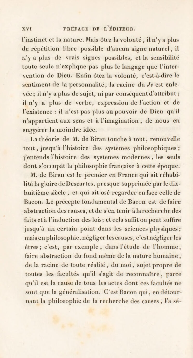 l’instinct et la nature. Mais ôlez la volonté , il n’y a plus de répétition libre possible d’aucun signe naturel, il n’y a plus de vrais signes possibles, et la sensibilité toute seule n’explique pas plus le langage que l’inter¬ vention de Dieu. Enfin ôtez la volonté, c’est-à-dire le sentiment de la personnalité, la racine du Je est enle¬ vée ; il n’y a plus de sujet, ni par conséquent d’attribut ; il n’y a plus de verbe, expression de l’action et de l’existence : il n’est pas plus au pouvoir de Dieu qu’il n’appartient aux sens et à l’imagination , de nous en sugerérer la moindre idée. La théorie de M. de Biran touche à tout, renouvelle tout, jusqu’à l’histoire des systèmes philosophiques ; j’entends l’histoire des systèmes modernes , les seuls dont s’occupât la philosophie française à cette époque. M. de Biran est le premier en France qui ait réhabi¬ lité la gloire de Descartes, presque supprimée parle dix- huitième siècle , et qui ait osé regarder en face celle de Bacon. Le précepte fondamental de Bacon est défaire abstraction des causes, et de s’en tenir àlarecherchedes faits et à l’induction des lois; et cela suffit ou peut suffire jusqu’à un certain point dans les sciences physiques ; mais en philosophie, négliger les causes, c’estnégliger les êtres; c’est, par exemple , dans l’étude de l’homme, faire abstraction du fond meme de la nature humaine, de la racine de toute réalité , du moi, sujet propre de toutes les facultés qu’il s’agit de reconnaître, parce qu’il est la cause de tous les actes dont ces facultés ne sont c[ue la généralisation. C’est Bacon qui, en détour¬ nant la philosophie de la recherche des causes , Ka sé-