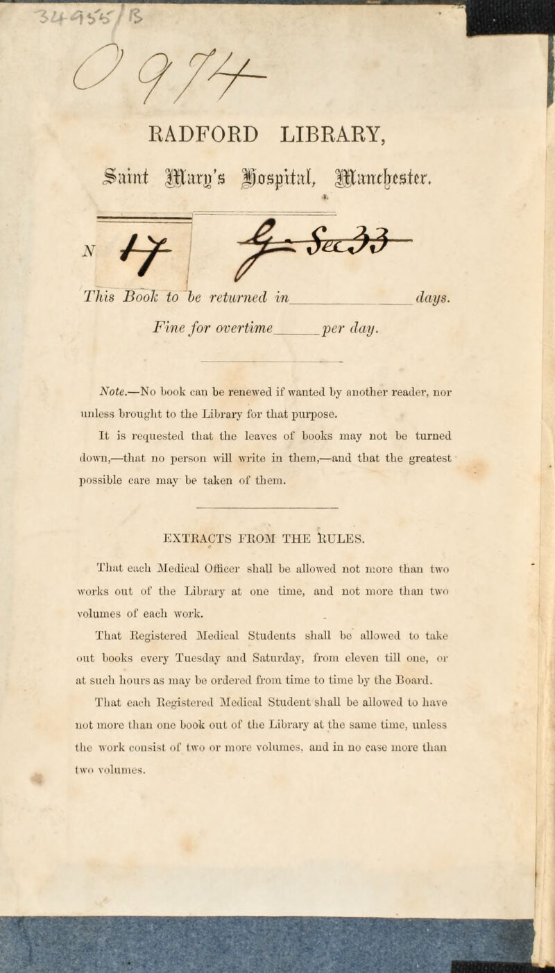 RADFORD LIBRARY, lllarn’s il)os|jiiaï, Slaitthsicr. days. Fine for overtime_yer day. Note.—No book cun be renewed if wanted by another reader, nor unless broiiglit to the Library for that purpose. It is re(piested that tlie leaves of books may not be turned down,—that no person will write in them,—and that the greatest possible care may be taken of them. EXTKACTS FllOM THE ïtüLES. That each Medical Officer shall be allowed not n;ore than two works out of the Library at one time, and not more than two volumes of each work. That llegistored Medical Students shall be allowed to take out books every Tuesday and Saturday, from eleven till one, or at such hours as may be ordered from time to time by the Eoard. That each Eegistered Medical Student shall be allowed to have not more than one book out of the Library at the same time, unless the woi’k consist of two or more volumes, and in no case more than two volumes.