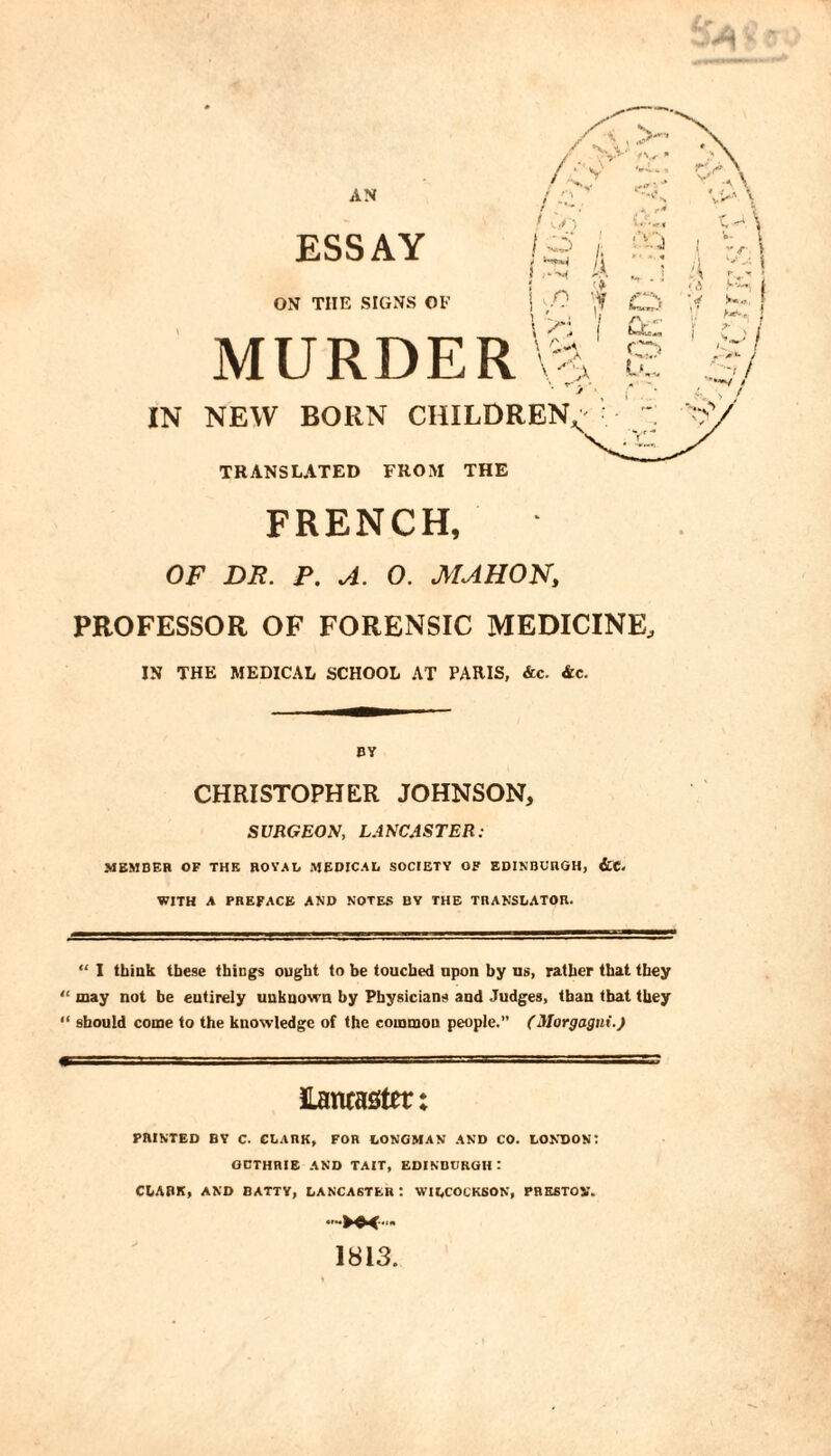 IN NEW BORN CHILDREN^ TRANSLATED FROM THE FRENCH, OF DR. P. A. O. MAHON, PROFESSOR OF FORENSIC MEDICINE, IN THE MEDICAL SCHOOL AT PARIS, &c. &c. BY CHRISTOPHER JOHNSON, SURGEON, L.iNCASTER: MEMBER OF THE ROYAL MEDICAL SOCIETY OF EDINBURGH, &e. WITH A PREFACE AND NOTES BY THE THANSLATOR. “ I think these things ought to be touched upon by ns, rather that they “ may not be entirely unknown by Physicians and Judges, than that they “ should come to the knowledge of the common people.” (Morgagni.^ iLancaster ♦ * PRINTED BY C. CLARK, FOR LONGMAN AND CO. LONDON: GUTHRIE AND TAIT, EDINBURGH : ChABK, AND BATTY, LANCASTER : WILCOCK60N, PRE6TOV. 1813.