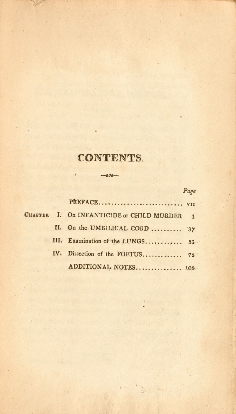 CONTENTS. —000— Cbafteii Page PREFACE. VII I. On INFANTICIDE or CHILD MURDER 1 IL On the UMBILICAL CORD. 37 III. Examination of the LUNGS. 53 IV. Dissection of the FOETUS. 75 ADDITIONAL NOTES. los i