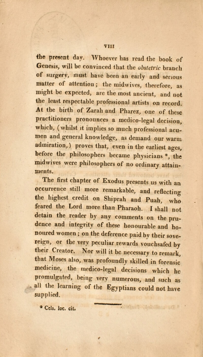 the present day. Whoever has read the book of Genesis, will be convinced that the obstetric branch of surgery, must have been an early and serious matter of attention ; the midwives, therefore, as mi^ht be expected, are the most ancient, and not the least respectable professional artists on record. At the birth of Zarah and Pharez, one of these practitioners pronounces a medico-legal decision, which, (whilst it implies so much professional acu¬ men and general knowledge, as demand our warm admiration, ) proves that, even in the earliest ages, before the philosophers became physicians *, the midwives were philosophers of no ordinary attain¬ ments. The first chapter of Exodus presents us with an occurrence still more remarkable, and reflecting the highest credit on Shiprah and Puah, who feared the Lord more than Pharaoh. I shall not detain the reader by any comments on the pru¬ dence and integrity of these honourable and ho¬ noured women ; on the deference paid by their sove¬ reign, or the very peculiar rewards vouchsafed by their Creator. Nor will it be necessary to remark, that Moses also, was profoundly skilled in forensic medicine, the medico-legal decisions which he promulgated, being very numerous, and such as all the learning of the Egyptians could not have supplied. ✓ * Cels. loc. cit.