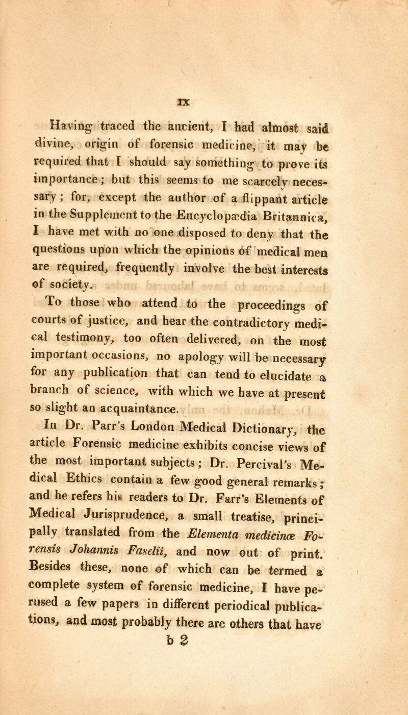 rx Having traced the ancient, I had almost said divine, origin of forensic medicine,' it may be required that I should say something to prove its importance ; but this seems to me scarcely neces¬ sary ; for, except the author of a flippant article in the Supplement to the Encyclopædia Britannica, I have met with no one disposed to deny that the questions upon which the opinions of medical men are required, frequently involve the best interests of society. * To those who attend to the proceedings of courts of justice, and hear the contradictory medi^ cal testimony, too often delivered, on the most important occasions, no apology will he necessary for any publication that can tend to elucidate a branch of science, with which we have at present so slight an acquaintance. In Dr. Parr s London Medical Dictionary, the article Forensic medicine exhibits concise views of the most important subjects ; Dr. Percival’s Me¬ dical Ethics contain a few good general remarks ; and he refers his readers to Dr. Farr’s Elements of Medical Jurisprudence, a small treatise, princi¬ pally translated from the Elementci Tnedieinos Fo- rensis Johannis Faselii, and now out of print. Besides these, none of which can be termed a complete system of forensic medicine, I have pe¬ rused a few papers in different periodical publica¬ tions, and most probably there are others that have b 2