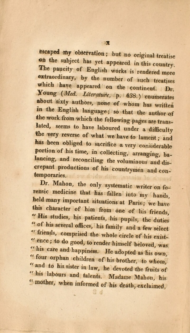 escaped my observation ; but no original treatise on the subject has yet appeared in this country. The paucity of English works is rendered more eatraordinary, by the number of such treatises which have appeared on the continent. Dr. young (ilfed. Literature, p. 438.) enumerates Mout sixty authors, none of whom has written in the English language; so that the author of the work from which the following pages are trans- Jated^ seems to have laboured under a difiiculty the very reverse of what we have to laraefat ; and has been obliged to sacriBce a very considerable portion of his time, in collecting, arranging, ba¬ lancing, and reconciling the voluminous and dis¬ crepant productions of his countrymen and con- temporaries. Dr. Mahon, the only systematic writer on fo¬ rensic medicine that has fallen into my hands held many important situations at Paris ; we have' this character of him from one of his friends, r*!*! '*^'**' *”* pupils, the duties ^ of his several offices, his family and a few select triends, comprised the whole circle of his exist-  ence; to do good, to render himself beloved, was ‘ his care and happiness. He adopted as his own four orphan children of his brother, to whom,' and to his sister in law, he devoted the fruits of his labours and talents. Madame Mahon, his J mother, when informed of his death, exclaimed.