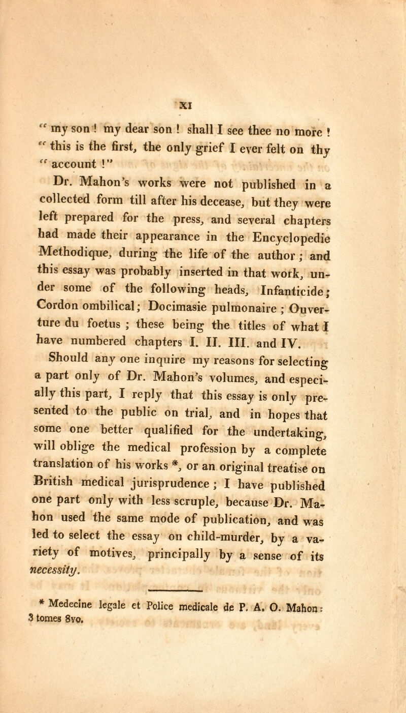 my son ! my dear son ! shall I see thee no more ? this is the first, the only grief I ever felt on thy account !  Dr. Mahon’s works were not published in a collected form till after his decease, but they were left prepared for the press, and several chapters had made their appearance in the Encyclopedic Méthodique, during the life of the author ; and this essay was probably inserted in that work, un^- der some of the following heads. Infanticide; Cordon ombilical ; Docimasie pulmonaire ; Ouver¬ ture du foetus ; these being the titles of what i have numbered chapters I. II. III. and IV. Should any one inquire my reasons for selecting a part only of Dr. Mahon’s volumes, and especi- ally this part, I reply that this essay is only pre¬ sented to the public on trial, and in hopes that some one better qualified for the undertaking, will oblige the medical profession by a complete translation of his works *, or an original treatise on British medical jurisprudence ; I have published one part only with less scruple, because Dr. Ma¬ hon used the same mode of publication, and was led to select the essay on child-murder, by a va¬ riety of motives, principally by a sense of its necessity. * Medecine legale et Police medicale de P. A. O. Mahon : 3 tomes 8vo.