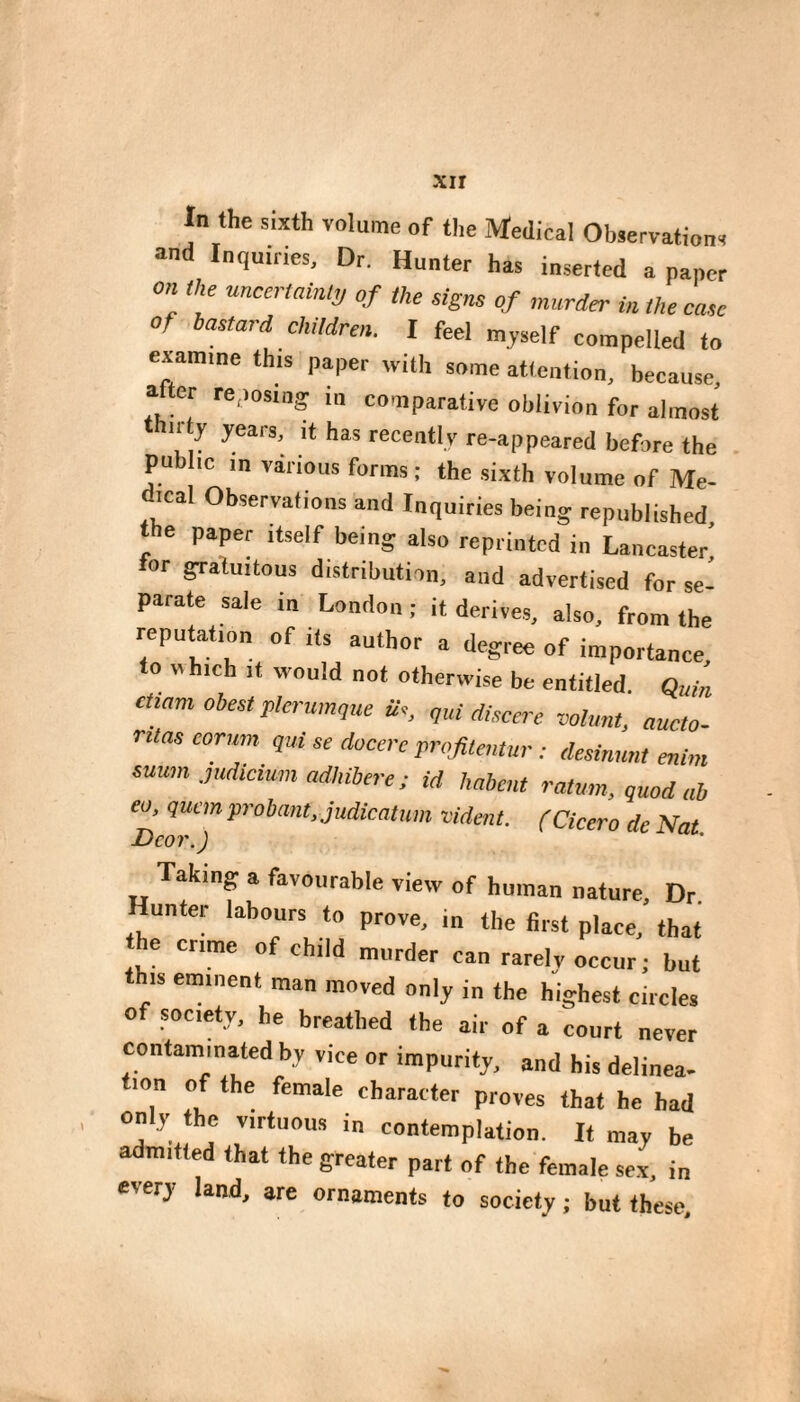 xir In the sixth volume of the Medical Observations and Inquiries, Dr. Hunter has inserted a paper on the nnccmint!, of the signs of murder in the case of bastard children. I feel myself compelled to examine this paper with some attention, because, alter reposing in comparative oblivion for almost nty years, it has recently re-appeared before the public in various forms ; the sixth volume of Me- ical Observations and Inquiries being republished the paper itself being also reprinted in Lancaster’ tor gratuitous distribution, and advertised for se¬ parate sale in London ; it derives, also, from the reputation of its author a degree of importance to which It would not otherwise be entitled. Quin ctiam obest plerum^ue Ü,, „ui discerc volant, aucto- ruas eorum qui se docerc profitentur : desimmt enim suum .pMcium adJnbere ; id habent ratmn, quod ab eo, qucmprobant.judkatum vident. (Cicero de Nat Dcor.) Taking a favourable view of human nature. Dr. unter labours to prove, in the first place, that he crime of child murder can rarely occur; but this eminent man moved only in the highest circles of society, he breathed the air of a court never contaminated by vice or impurity, and his delinea- tion of the female character proves that he had on y the virtuous in contemplation. It may be admitted that the greater part of the female sex, in every land, are ornaments to society ; but these.