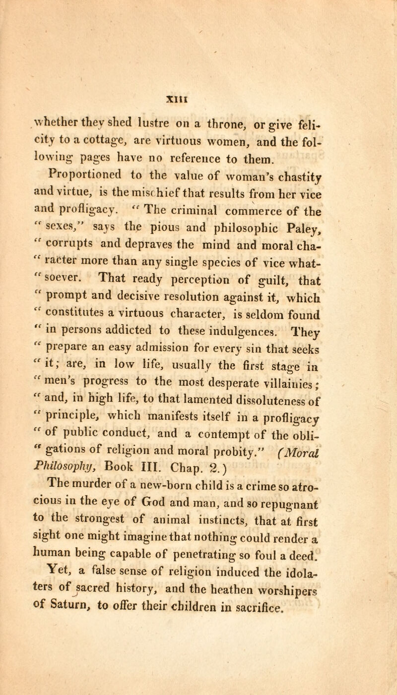 Xltl M'hether they shed lustre on a throne, or give fell-» city to a cottage, are virtuous women, and the fol¬ lowing pages have no reference to them. Proportioned to the value of woman’s chastity and virtue, is the misc hief that results from her vice and profligacy. The criminal commerce of the sexes,” says the pious and philosophic Paley, corrupts and depraves the mind and moral cha- rafcter more than any single species of vice what-  soever. That ready perception of guilt, that “ prompt and decisive resolution against it, which constitutes a virtuous character, is seldom found in persons addicted to these indulgences. They  prepare an easy admission for every sin that seeks it, are, in low life, usually the first stage in men’s progress to the most desperate villainies ; and, in high life, to that lamented dissoluteness of “ principle, which manifests itself in a profligacy of public conduct, and a contempt of the obli-  gâtions of religion and moral probity.” (Moral Philosophy, Book III. Chap. 2.) The murder of a new-born child is a crime so atro¬ cious in the eye of God and man, and so repugnant to the strongest of animal instincts, that at first sight one might imagine that nothing could render a human being capable of penetrating so foul a deed. Yet, a false sense of religion induced the idola¬ ters of sacred history, and the heathen worshipers of Saturn, to offer their children in sacrifice.