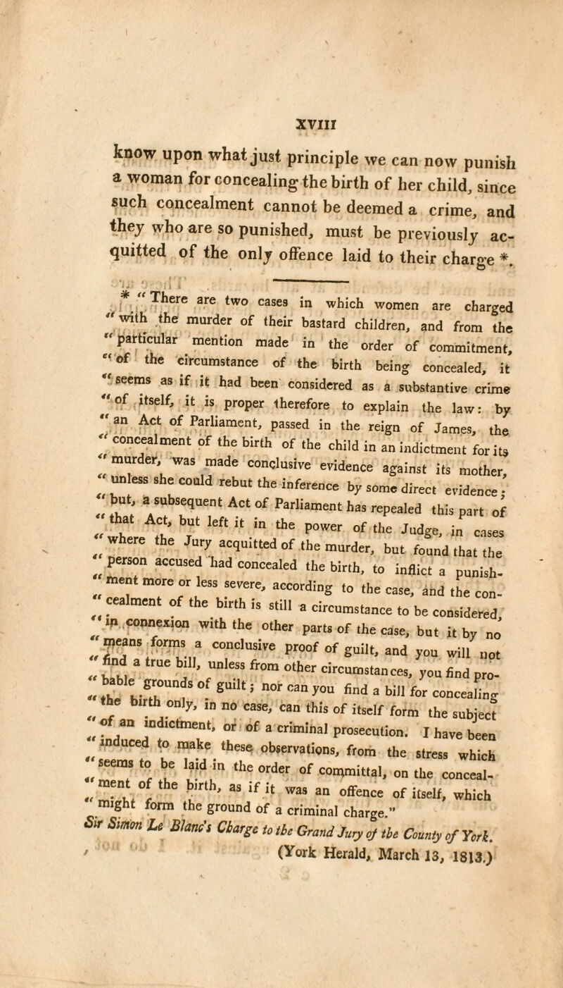 xviir know upon what just principle we can now punish a woman for concealing the birth of her child, since such concealment cannot be deemed a crime, and they who are so punished, must be previously ac¬ quitted of the only offence laid to their charge 1 * There are two cases in which women are charged « with .the murder of their bastard children, and from the particular mention made in the order of commitment, ‘I of the circumstance of the birth being concealed, it seems as if it had been considered as a substantive crime of itself, it is proper therefore to explain the law: by  an Act of Parliament, passed in the reign of James, the  concealment of the birth of the child in an indictment for its 'murder, was made conclusive evidence against its mother, ^ ess she could rebut the inference by some direct evidence; « V this part of where the Jary acquitted of the murder, but found that the peison accused had concealed the birih, to inflict a punish- ment more or less serere, according to the case, and the con- cealmen, of the btrth is still a circumstance to be considered, m. connexion with the other parts of the case, but it by no ^^^eans form, a conclusire proof of guilt, and you will uqt •' hkhi ^ à ’ c”” you find pro- -< t^ birTrl’ ® -<If e • “‘f '■‘’™ « • J ” ^ criminal prosecution. I have been beTd'-'? f'»-” «■= >re.s which of itself, which might form the ground of a criminal charge.” Sir Simon Le Blancs Charge to the Grand Jury of the County of York. ’ (York Herald, March 13, 1813.)