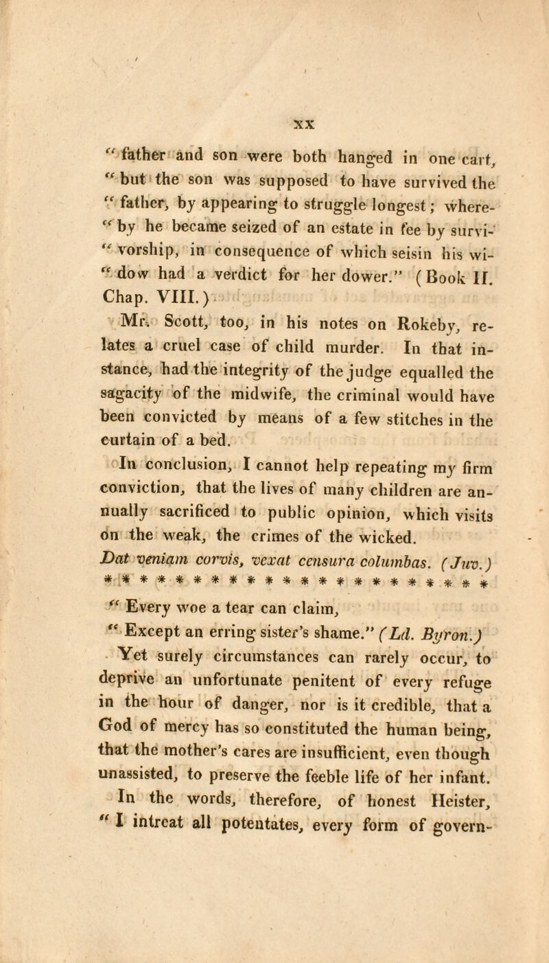 father and son were both hanged in one cart, but the son was supposed to have survived the father^ by appearing to struggle longest; where- by he became seized of an estate in fee by survi- vorship, in consequence of which seisin his wi- dow had'a verdict for her dower.” (Book If. Chap. VIII.). ]VIi\ Scott, too, in his notes on Rokehy, re¬ lates a cruel case' of child murder. In that in¬ stance, had the integrity of the judge equalled the sagacity of the midwife, the criminal would have been convicted by means of a few stitches in the curtain of a bed. In conclusion, I cannot help repeating my firm conviction, that the lives of many children are an¬ nually sacrificed i to public opinion, which visits on the weak, the crimes of the wicked. Dat veniam corvis, vexat censura columhas. (Juv.) Every woe a tear can claim, '-Except an erring sister’s shame.” (Ld. Byron.) ■ Yet surely circumstances can rarely occur, to deprive an unfortunate penitent of every refuge in the hour of danger, nor is it credible, that a God of mercy has so constituted the human being, that the mother’s cares are insufficient, even though unassisted, to preserve the feeble life of her infant. In the words, therefore, of honest Heister,  1 intrcat all potentates, every form of govern-