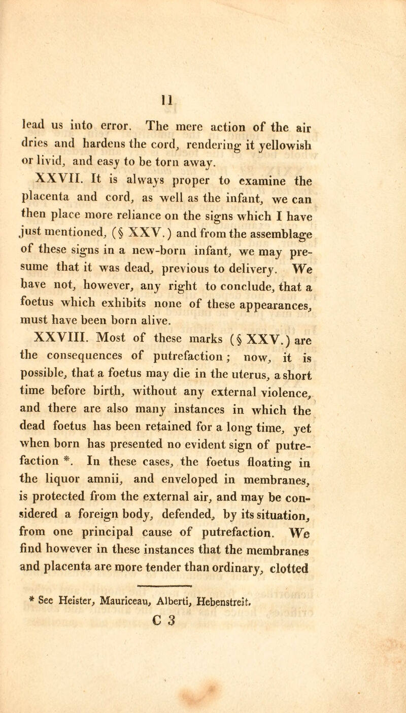 lead us into error. The mere action of the air dries and hardens the cord, rendering it yellowish or livid, and easy to be torn away. XXVII. It is always proper to examine the placenta and cord, as well as the infant, we can then place more reliance on the signs which I have just mentioned, (§ XXV.) and from the assemblage of these signs in a new-born infant, we may pre¬ sume that it was dead, previous to delivery. We have not, however, any right to conclude, that a foetus which exhibits none of these appearances, must have been born alive. XXVIII. Most of these marks (§ XXV.) are the consequences of putrefaction ; now, it is possible, that a foetus may die in the uterus, a short time before birth, without any external violence, and there are also many instances in which the dead foetus has been retained for a long time, yet when born has presented no evident sign of putre¬ faction *. In these cases, the foetus floating in the liquor amnii, and enveloped in membranes, is protected from the external air, and may be con¬ sidered a foreign body, defended, by its situation, from one principal cause of putrefaction. We find however in these instances that the membranes and placenta are more tender than ordinary, clotted * See Heister, Mauriceau, Alberti, Hebenstreit. C 3