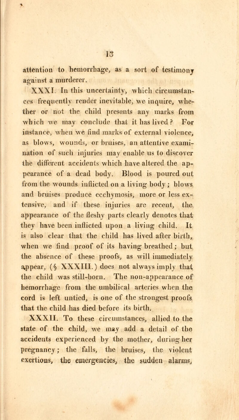 \3 attention to hemorrliage, as a sort of testimony against a murderer. XXXI. In this uncertainty^ which circumstan- CCS frequently render inevitable^ we inquire, whe¬ ther or not the child presents any marks from which we may conclude that it has lived ? For instance, when we find marks of external violence, as blows, wounds, or bruises, an attentive exami¬ nation of such injuries may enable us to discover the different accidents which have altered the ap¬ pearance of a dead body. Blood is poured out from the wounds inflicted on a living- body ; blows and bruises produce ecchymosis, more or less ex¬ tensive, and if these injuries are recent, the appearance of the fleshy parts clearly denotes that they have been inflicted upon a living child. It is also clear that the child has lived after birth, when we find proof of its having breathed ; but the absence of these proofs, as will immediately a,ppear, (§ XXXIII.) does not always imply that the child was still-born. The non-appearance of hemorrhage from the umbilical arteries when the cord is left untied, is one of the strongest proofs that the child has died before its birth. XXXII. To these circumstances, allied to the state of the child, we may add a detail of the accidents experienced by the mother, during her pregnancy ; the falls, the bruises, the violent exertions, the emergencies, the sudden alarms.
