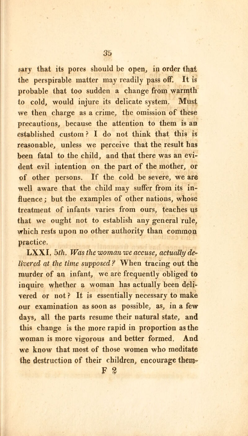 3b sary that its pores should be open^ in order that the perspirable matter may readily pass off. It is probable that too sudden a change from warmth to cold, would injure its delicate system. Must we then charge as a crime, the omission of these precautions, because the attention to them is an established custom ? I do not think that this is reasonable, unless we perceive that the result has been fatal to the child, and that there was an evi¬ dent evil intention on the part of the mother, or of other persons. If the cold be severe, we are well aware that the child may suffer from its in¬ fluence ; but the examples of other nations, whose treatment of infants varies from ours, teaches us that we ought not to establish any general rule, which rests upon no other authority than common practice. LXXI, btli. Was the woman ijoe accuse, actuidly de^ livered at the time supposed ? When tracing out the murder of an infant, we are frequently obliged to inquire whether a woman has actually been deli¬ vered or not ? It is essentially necessary to make our examination as soon as possible, as, in a few days, all the parts resume their natural state, and this change is the more rapid in proportion as the woman is more vigorous and better formed. And we know that most of those women who meditate the destruction of their children, encourage them F 2