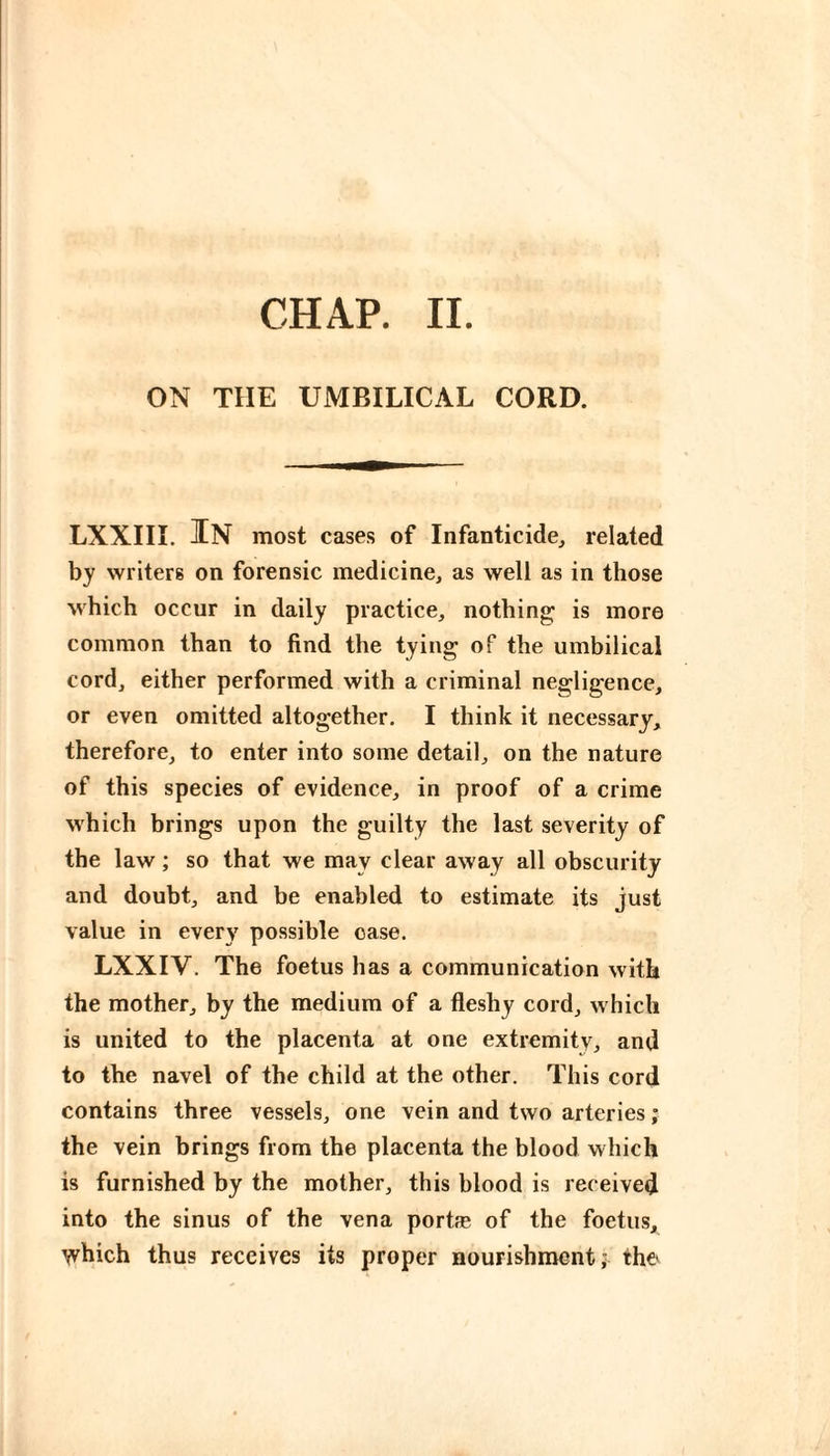 CHAP. IL ON THE UMBILICAL CORD. LXXIIL In most cases of Infanticide^ related by writers on forensic medicine, as well as in those M'hich occur in daily practice, nothing is more common than to find the tying of the umbilical cord, either performed with a criminal negligence, or even omitted altogether. I think it necessary, therefore, to enter into some detail, on the nature of this species of evidence, in proof of a crime M'hich brings upon the guilty the last severity of the law ; so that we may clear away all obscurity and doubt, and be enabled to estimate its just value in every possible case. LXXIV. The foetus has a communication with the mother, by the medium of a fleshy cord, which is united to the placenta at one extremity, and to the navel of the child at the other. This cord contains three vessels, one vein and two arteries ; the vein brings from the placenta the blood which is furnished by the mother, this blood is received into the sinus of the vena portæ of the foetus, which thus receives its proper nourishment; the