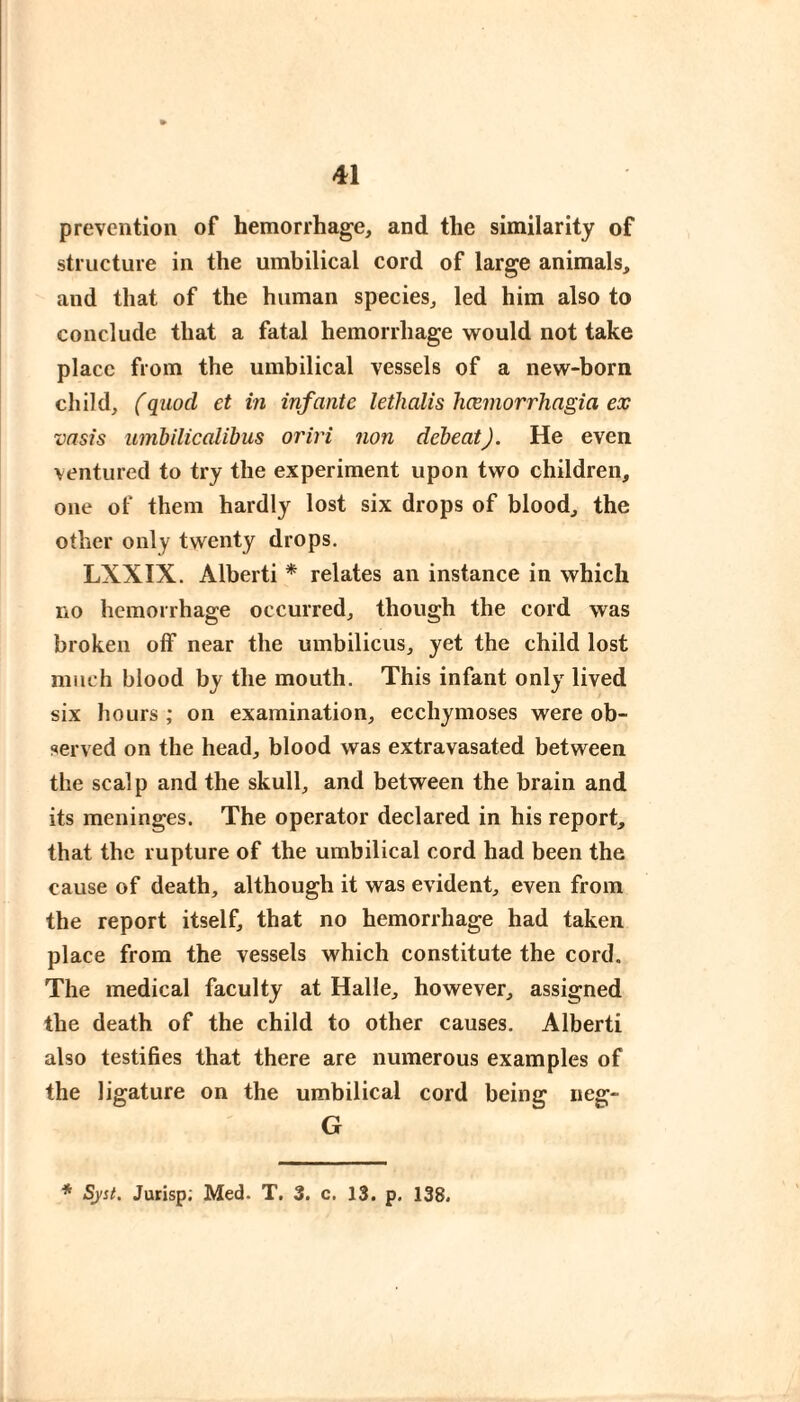 prevention of hemorrhage, and the similarity of structure in the umbilical cord of large animals, and that of the human species, led him also to conclude that a fatal hemorrhage would not take place from the umbilical vessels of a new-born child, (quod ct in infante lethalis hœmorrhagia ex vasis umbilicalibus oriri non debeat). He even ventured to try the experiment upon two children, one of them hardly lost six drops of blood, the other only twenty drops. LXXIX. Alberti * relates an instance in which no hemorrhage occurred, though the cord was broken off near the umbilicus, yet the child lost much blood by the mouth. This infant only lived six hours ; on examination, ecchymoses were ob¬ served on the head, blood was extravasated between the scalp and the skull, and between the brain and its meninges. The operator declared in his report, that the rupture of the umbilical cord had been the cause of death, although it was evident, even from the report itself, that no hemorrhage had taken place from the vessels which constitute the cord. The medical faculty at Halle, however, assigned the death of the child to other causes. Alberti also testifies that there are numerous examples of the ligature on the umbilical cord being neg- G * Syst. Jurisp; Med. T. 3. c. 13. p. 138.