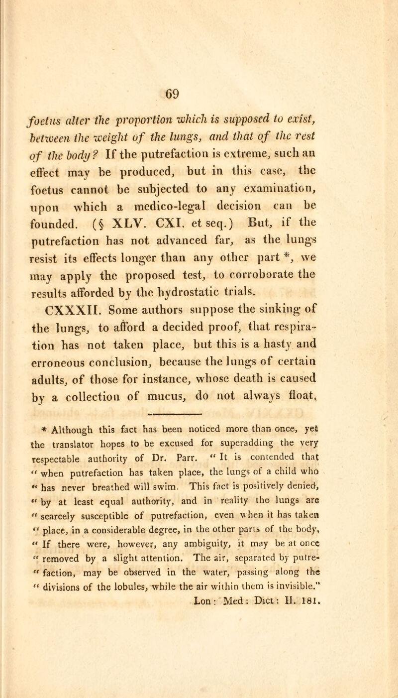 G9 foetus alter the proportion ■which is supposed to exist, heUoeen the weight of the lungs, and that of the rest of the body? If the putrefaction is extreme, such an cflect may be produced, but in this case, the foetus cannot be subjected to any examination, upon which a medico-legal decision can be founded. (§ XLV. CXI. etseq.) But, if the putrefaction has not advanced far, as the lungs resist its effects longer than any other part *, we may apply the proposed test, to corroborate the results afforded by the hydrostatic trials. CXXXII. Some authors suppose the sinking of the lungs, to aftbrd a decided proof, that respira¬ tion has not taken place, but this is a hasty and erroneous conclusion, because the lungs of certain adults, of those for instance, whose death is caused by a collection of mucus, do not always float, * Although this fact has been noticed more than once, yet the translator hopes to be excused for superaddiug the very respectable authority of Dr. Parr. “ It is contended that  when putrefaction has taken place, the lungs of a child who has never breathed will swim. This fact is positively denied, “ by at least equal authority, and in reality the lungs are  scarcely susceptible of putrefaction, even when it has taken “ place, in a considerable degree, in the other parts of the body, “ If there were, however, any ambiguity, it may be at once “ removed by a slight attention. The air, separated by putre-  faction, may be observed in the water, passing along the “ divisions of the lobules, while the air within them is invisible.’* Lon; Med; Diet; II. 181.